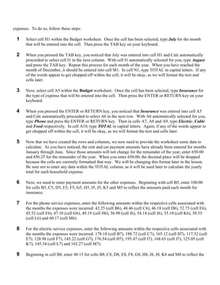 expenses. To do so, follow these steps:

  1    Select cell H1 within the Budget worksheet. Once the cell has been selected, type July for the month
       that will be entered into the cell. Then press the TAB key on your keyboard.

  2    When you pressed the TAB key, you noticed that July was entered into cell H1 and Calc automatically
       proceeded to select cell I1 in the next column. With cell I1 automatically selected for you, type August
       and press the TAB key. Repeat this process for each month of the year. When you have reached the
       month of December, it should be entered into cell M1. In cell N1, type TOTAL in capital letters. If any
       of the words appear to get chopped off within the cell, it will be okay, as we will format the text and
       cells later.

  3    Next, select cell A5 within the Budget worksheet. Once the cell has been selected, type Insurance for
       the type of expense that will be entered into the cell. Then press the ENTER or RETURN key on your
       keyboard.

  4    When you pressed the ENTER or RETURN key, you noticed that Insurance was entered into cell A5
       and Calc automatically proceeded to select A6 in the next row. With A6 automatically selected for you,
       type Phone and press the ENTER or RETURN key. Then in cells A7, A8 and A9, type Electric, Cable
       and Food respectively. In cell A10, type TOTAL in capital letters. Again, if any of the words appear to
       get chopped off within the cell, it will be okay, as we will format the text and cells later.

  5    Now that we have created the rows and columns, we now need to provide the worksheet some data to
       calculate. As you have noticed, the rent and car payment amounts have already been entered for months
       January through June. Since those amounts will not change for the remainder of the year, enter 650.00
       and 456.25 for the remainder of the year. When you enter 650.00, the decimal place will be dropped
       because the cells are currently formatted that way. We will be changing this format later in the lesson.
       Be sure not to enter any data within the TOTAL column, as it will be used later to calculate the yearly
       total for each household expense.

  6    Next, we need to enter payment amounts for the other expenses. Beginning with cell B5, enter 100.00
       for cells B5, C5, D5, E5, F5, G5, H5, I5, J5, K5 and M5 to reflect the amounts paid each month for
       insurance.

  7    For the phone service expenses, enter the following amounts within the respective cells associated with
       the months the expenses were incurred: 42.25 (cell B6), 48.46 (cell C6), 46.18 (cell D6), 52.75 (cell E6),
       45.52 (cell F6), 47.10 (cell G6), 49.19 (cell H6), 56.98 (cell I6), 54.14 (cell J6), 55.10 (cell K6), 58.55
       (cell L6) and 60.17 (cell M6).

  8    For the electric service expenses, enter the following amounts within the respective cells associated with
       the months the expenses were incurred: 178.18 (cell B7), 188.72 (cell C7), 165.12 (cell D7), 117.32 (cell
       E7), 128.98 (cell F7), 145.22 (cell G7), 176.54 (cell H7), 195.47 (cell I7), 168.65 (cell J7), 125.05 (cell
       K7), 145.34 (cell L7) and 162.27 (cell M7).

  9    Beginning in cell B8, enter 48.15 for cells B8, C8, D8, E8, F8, G8, H8, I8, J8, K8 and M8 to reflect the
 