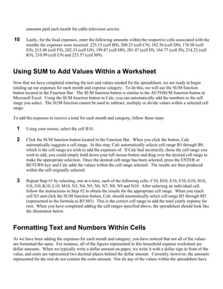 amounts paid each month for cable television service.

10     Lastly, for the food expenses, enter the following amounts within the respective cells associated with the
       months the expenses were incurred: 225.15 (cell B9), 200.25 (cell C9), 182.56 (cell D9), 176.98 (cell
       E9), 215.48 (cell F9), 202.33 (cell G9), 199.87 (cell H9), 201.47 (cell I9), 164.77 (cell J9), 214.22 (cell
       K9), 210.99 (cell L9) and 223.57 (cell M9).


Using SUM to Add Values Within a Worksheet
Now that we have completed entering the text and values needed for the spreadsheet, we are ready to begin
totaling up our expenses for each month and expense category. To do this, we will use the SUM function
button located in the Function Bar. The SUM function button is similar to the AUTOSUM function button in
Microsoft Excel. Using the SUM function button in Calc, you can automatically add the numbers in the cell
range you select. The SUM function cannot be used to subtract, multiply or divide values within a selected cell
range.

To add the expenses to receive a total for each month and category, follow these steps:

  1    Using your mouse, select the cell B10.

  2    Click the SUM function button located in the Function Bar. When you click the button, Calc
       automatically suggests a cell range. In this step, Calc automatically selects cell range B3 through B9,
       which is the cell range we wish to add the expenses of. If Calc had incorrectly chose the cell range you
       wish to add, you could simply hold down your left mouse button and drag over the desired cell range to
       make the appropriate selection. Once the desired cell range has been selected, press the ENTER or
       RETURN key and Calc adds the values within the cell range selected. The results are then produced
       within the cell originally selected.

  3    Repeat Step #1 by selecting, one at a time, each of the following cells: C10, D10, E10, F10, G10, H10,
       I10, J10, K10, L10, M10, N3, N4, N5, N6, N7, N8, N9 and N10. After selecting an individual cell,
       follow the instructions in Step #2 to obtain the results for the appropriate cell range. When you reach
       cell N3 and click the SUM function button, Calc should automatically select cell range B3 through M3
       (represented in the formula as B3:M3). This is the correct cell range to add the total yearly expense for
       rent. When you have completed adding the cell ranges specified above, the spreadsheet should look like
       the illustration below.


Formatting Text and Numbers Within Cells
As we have been adding the expenses for each month and category, you have noticed that not all of the values
are formatted the same. For instance, all of the figures represented in this household expense worksheet are
dollar amounts. When we typically write a dollar amount on paper, we write it with a dollar sign in front of the
value, and cents are represented two decimal places behind the dollar amount. Currently, however, the amounts
represented for the rent do not contain the cents amount. Nor do any of the values within the spreadsheet have
 