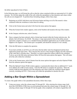 the dollar sign placed in front of them.

In the following steps, we will format the cells so that the values contained within are represented in U.S. dollar
amounts. We will also adjust the width of the cells within the spreadsheet so that characters and values within
the cells are not chopped off. To perform these formatting changes, follow these steps:

  1    Beginning on cell B3, hold down your left mouse button and drag over all of the numeric values
       contained within the worksheet to select them for editing.

  2    Click on the Format menu and select Cells from the menu options that appear.

  3    When the Format Cells window appears, click on the Numbers tab located at the top of the window.

  4    In the Category selection area, select Currency.

  5    Once a category has been selected, select a format type located within the Format selection area. By
       default, Calc will choose -$1,234.00. The minus (-) sign represented in front of the dollar amount
       represents a negative amount, as is a standard format spreadsheet applications use if a dollar amounts
       happens to be negative. This format type is acceptable, and should be selected if it isn’t already.

  6    Click the OK button to complete the operation.

  7    If you look carefully at cell N10, you will notice that the dollar value has disappeared and has been
       replaced by pound signs (###). This is because the cell isn’t wide enough to display all of the characters
       of the value that is currently there. Therefore, we need to adjust the column width for the worksheet.
       To do so, go to the Edit menu and choose Select All from the menu options that appear. This will select
       all of the cells within the worksheet.

  8    Click on the Format menu, select Columns from the menu options that appear and select Optimal Width
       from the submenu options that appear.

  9    When the Optimal Column Width window appears, it automatically detects that an additional 0.1” needs
       to be added to the width of each column. Click the OK button to complete the operation. When the
       column width has been adjusted, all of the characters and values within the worksheet should appear
       correctly, including cell N10. Click on any cell within the spreadsheet to deselect the cells.


Adding a Bar Graph Within a Spreadsheet
To create a bar graph within a Calc spreadsheet document, follow these steps:

  1    Using your mouse, select the column range N3 through N9. After selecting the column range, hold
       down the CONTROL (CTRL) key on your keyboard and select the column range A3 through A9. By
       selecting column range A3 through A9, the bar graph, when completed, will contain a legend that will
 