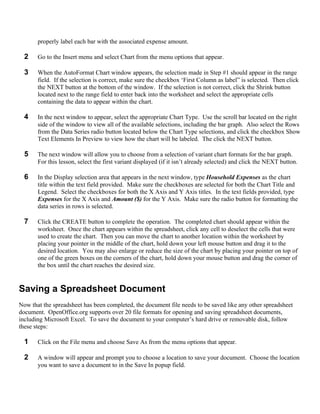 properly label each bar with the associated expense amount.

  2    Go to the Insert menu and select Chart from the menu options that appear.

  3    When the AutoFormat Chart window appears, the selection made in Step #1 should appear in the range
       field. If the selection is correct, make sure the checkbox ‘First Column as label” is selected. Then click
       the NEXT button at the bottom of the window. If the selection is not correct, click the Shrink button
       located next to the range field to enter back into the worksheet and select the appropriate cells
       containing the data to appear within the chart.

  4    In the next window to appear, select the appropriate Chart Type. Use the scroll bar located on the right
       side of the window to view all of the available selections, including the bar graph. Also select the Rows
       from the Data Series radio button located below the Chart Type selections, and click the checkbox Show
       Text Elements In Preview to view how the chart will be labeled. The click the NEXT button.

  5    The next window will allow you to choose from a selection of variant chart formats for the bar graph.
       For this lesson, select the first variant displayed (if it isn’t already selected) and click the NEXT button.

  6    In the Display selection area that appears in the next window, type Household Expenses as the chart
       title within the text field provided. Make sure the checkboxes are selected for both the Chart Title and
       Legend. Select the checkboxes for both the X Axis and Y Axis titles. In the text fields provided, type
       Expenses for the X Axis and Amount ($) for the Y Axis. Make sure the radio button for formatting the
       data series in rows is selected.

  7    Click the CREATE button to complete the operation. The completed chart should appear within the
       worksheet. Once the chart appears within the spreadsheet, click any cell to deselect the cells that were
       used to create the chart. Then you can move the chart to another location within the worksheet by
       placing your pointer in the middle of the chart, hold down your left mouse button and drag it to the
       desired location. You may also enlarge or reduce the size of the chart by placing your pointer on top of
       one of the green boxes on the corners of the chart, hold down your mouse button and drag the corner of
       the box until the chart reaches the desired size.


Saving a Spreadsheet Document
Now that the spreadsheet has been completed, the document file needs to be saved like any other spreadsheet
document. OpenOffice.org supports over 20 file formats for opening and saving spreadsheet documents,
including Microsoft Excel. To save the document to your computer’s hard drive or removable disk, follow
these steps:

  1    Click on the File menu and choose Save As from the menu options that appear.

  2    A window will appear and prompt you to choose a location to save your document. Choose the location
       you want to save a document to in the Save In popup field.
 