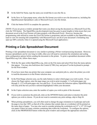 3    In the field File Name, type the name you would like to save the file as.

  4    In the Save As Type popup menu, select the file format you wish to save the document as, including the
       OpenDocument Spreadsheet (.ods) or Microsoft Excel (.xls) file format.

  5    Click the button SAVE to complete the operation.

(NOTE: If you are given a window prompt that warns you about saving the document as a Microsoft Excel file,
click the YES button. The OpenOffice.org development team has gone to great lengths to help ensure that your
document saved in the Excel format will open properly with Microsoft Excel. However, because the
programming code utilized to create the Excel file format is proprietary and not available to the OpenOffice.org
team to view for ensuring full compatibility with Microsoft Excel, not all of your document’s formatting may
open up 100% correctly when it is opened using the Microsoft Excel application.)


Printing a Calc Spreadsheet Document
Printing a Calc spreadsheet document is very similar to printing a Writer word processing document. However,
because spreadsheets can be very long in width, often you will need to customize the orientation and scaling
print configuration options before sending the document to the printer. To print a spreadsheet document within
OpenOffice.org Calc, follow these steps:

  1    With the file open within OpenOffice.org, click on the File menu and select Print from the menu options
       that appear. You may also hold down the Control (CTRL) key and press P on the keyboard to prompt
       for the Print window.

  2    If you have more than one printer that your computer can send print jobs to, select the printer you wish
       to send the document to in the Printer selection area.

  3    In the Print Range selection area, use the radio buttons to select which pages you wish to print. If you
       choose the Pages option, enter the page range you wish to print (example: 1-5 will print pages one
       through 5; 1,2,5 will print pages one, two and five). If you choose the Selection option, OpenOffice.org
       will only print the text you have selected (highlighted) within your document.

  4    In the Copies selection area, enter the number of copies you wish to print of the document.

  5    If you wish to customize the print job, click on the OPTIONS button and select or deselect the print
       options you wish to choose. If you do not want to customize any print settings, skip to Step #6.

  6    When printing spreadsheets, you will often need to change the page orientation to Landscape and scale
       the page to less that 100% so that all of the columns that contain data on a worksheet will be printed on
       the same sheet of paper. You may also want to consider printing the worksheets on 8.5” x 14” US Legal
       size paper if there are many columns containing data within the worksheet. To configure the options,
       click on the PROPERTIES button within the print window and configure the appropriate selections
 