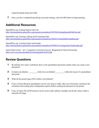 using the popup menus provided.

 7    Once you have completed specifying your print settings, click the OK button to begin printing.


Additional Resources
OpenOffice.org: Getting Started with Calc
http://documentation.openoffice.org/manuals/oooauthors2/0107GS-GettingStartedWithCalc.pdf

OpenOffice.org: Entering, Editing and Formatting Data
http://documentation.openoffice.org/manuals/oooauthors2/0302CG-EnterEditFormatData.pdf

OpenOffice.org: Creating Charts and Graphs
http://documentation.openoffice.org/manuals/oooauthors2/0304CG-CreatingChartsAndGraphs.pdf

Janice Holm Lloyd – N.C. Cooperative Extension Service: Budgeting for Home Ownership
http://www.ces.ncsu.edu/depts/fcs/housing/pubs/fcs432.pdf


Review Questions
 1    By default, how many worksheets does a Calc spreadsheet document contain when you create a new
      document?

 2    Columns are labeled _________ while rows are labeled _________ within the layout of a spreadsheet
      document.

 3    What do the pound signs (###) within a cell indicate?

 4    (True or False) Because spreadsheets can be very long in width, often you will need to customize the
      orientation and scaling print configuration options before sending the document to the printer.

 5    (True or False) The SUM function can be used to add, subtract, multiply and divide values within a
      selected cell range.
 
