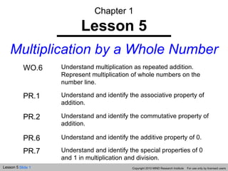 Chapter 1 Lesson 5 Multiplication by a Whole Number Copyright 2010 MIND Research Institute  For use only by licensed users WO.6 Understand multiplication as repeated addition. Represent multiplication of whole numbers on the number line. PR.1 Understand and identify the associative property of addition. PR.2 Understand and identify the commutative property of addition. PR.6 Understand and identify the additive property of 0. PR.7 Understand and identify the special properties of 0 and 1 in multiplication and division. 