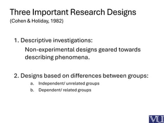 Three Important Research Designs
(Cohen & Holiday, 1982)
1. Descriptive investigations:
Non-experimental designs geared towards
describing phenomena.
2. Designs based on differences between groups:
a. Independent/ unrelated groups
b. Dependent/ related groups
 