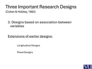 Three Important Research Designs
(Cohen & Holiday, 1982)
3. Designs based on association between
variables
Extensions of earlier designs:
Longitudinal Designs
Mixed Designs
 