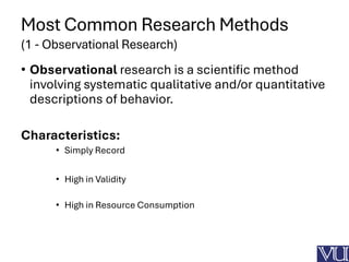 Most Common Research Methods
(1 - Observational Research)
• Observational research is a scientific method
involving systematic qualitative and/or quantitative
descriptions of behavior.
Characteristics:
• Simply Record
• High in Validity
• High in Resource Consumption
 