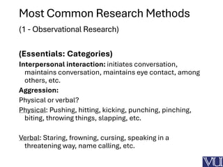 Most Common Research Methods
(1 - Observational Research)
(Essentials: Categories)
Interpersonal interaction: initiates conversation,
maintains conversation, maintains eye contact, among
others, etc.
Aggression:
Physical or verbal?
Physical: Pushing, hitting, kicking, punching, pinching,
biting, throwing things, slapping, etc.
Verbal: Staring, frowning, cursing, speaking in a
threatening way, name calling, etc.
 