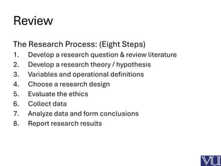 Review
The Research Process: (Eight Steps)
1. Develop a research question & review literature
2. Develop a research theory / hypothesis
3. Variables and operational definitions
4. Choose a research design
5. Evaluate the ethics
6. Collect data
7. Analyze data and form conclusions
8. Report research results
 