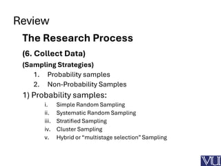 Review
The Research Process
(6. Collect Data)
(Sampling Strategies)
1. Probability samples
2. Non-Probability Samples
1) Probability samples:
i. Simple Random Sampling
ii. Systematic Random Sampling
iii. Stratified Sampling
iv. Cluster Sampling
v. Hybrid or “multistage selection” Sampling
 