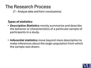 The Research Process
(7 - Analyze data and form conclusions)
Types of statistics
• Descriptive Statistics merely summarize and describe
the behavior or characteristics of a particular sample of
participants in a study.
• Inferential statistics move beyond mere description to
make inferences about the larger population from which
the sample was drawn.
 