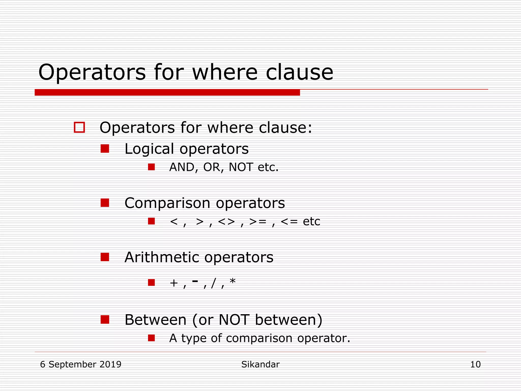 6 September 2019 Sikandar 10
Operators for where clause
 Operators for where clause:
 Logical operators
 AND, OR, NOT etc.
 Comparison operators
 < , > , <> , >= , <= etc
 Arithmetic operators
 + , - , / , *
 Between (or NOT between)
 A type of comparison operator.
 