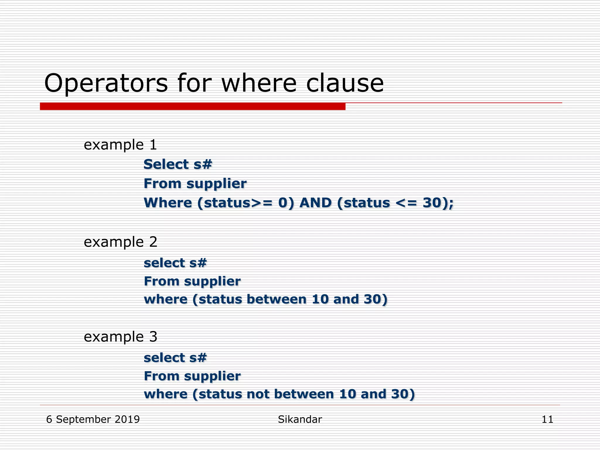 6 September 2019 Sikandar 11
Operators for where clause
example 1
Select s#
From supplier
Where (status>= 0) AND (status <= 30);
example 2
select s#
From supplier
where (status between 10 and 30)
example 3
select s#
From supplier
where (status not between 10 and 30)
 