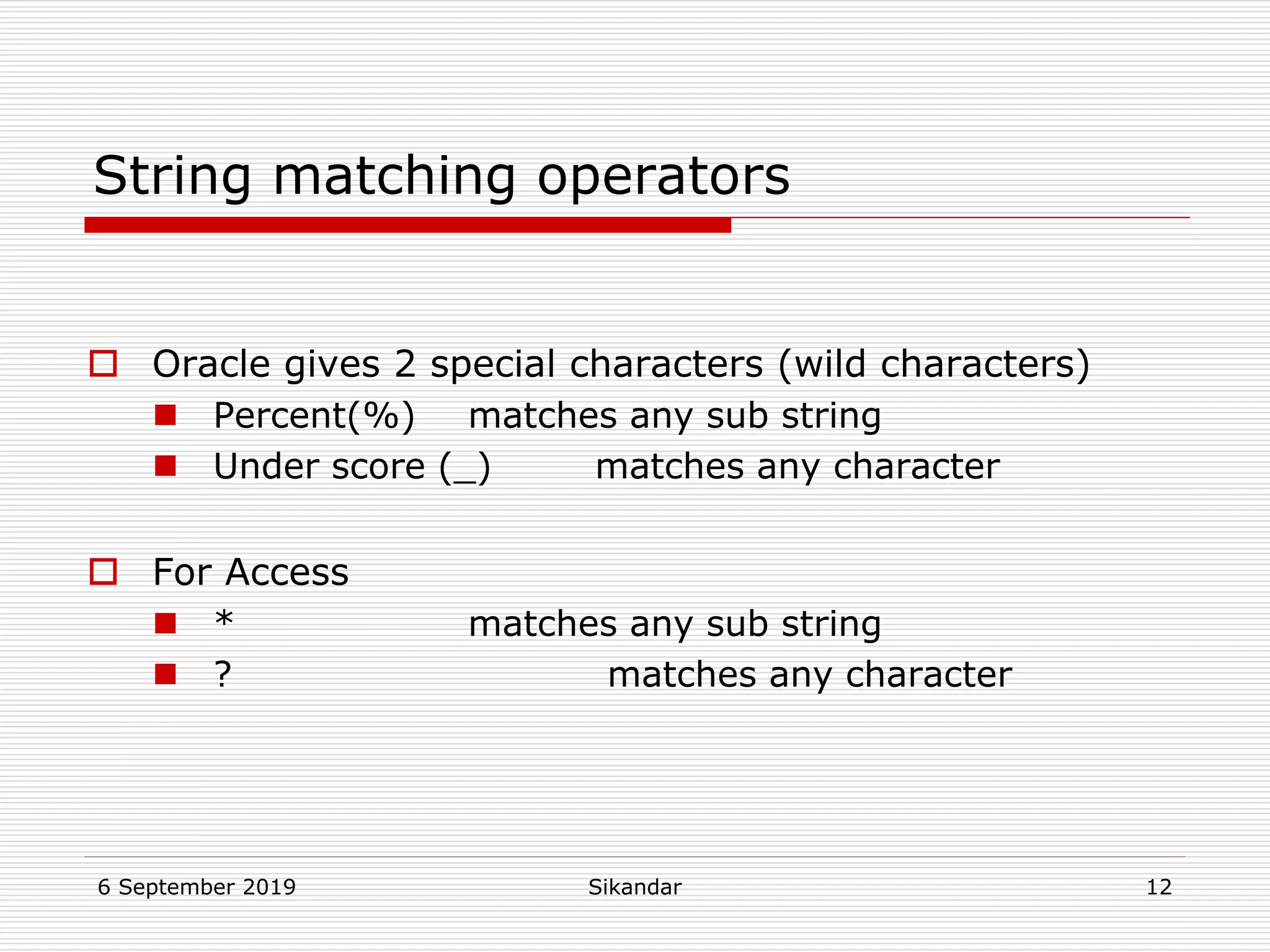 6 September 2019 Sikandar 12
String matching operators
 Oracle gives 2 special characters (wild characters)
 Percent(%) matches any sub string
 Under score (_) matches any character
 For Access
 * matches any sub string
 ? matches any character
 
