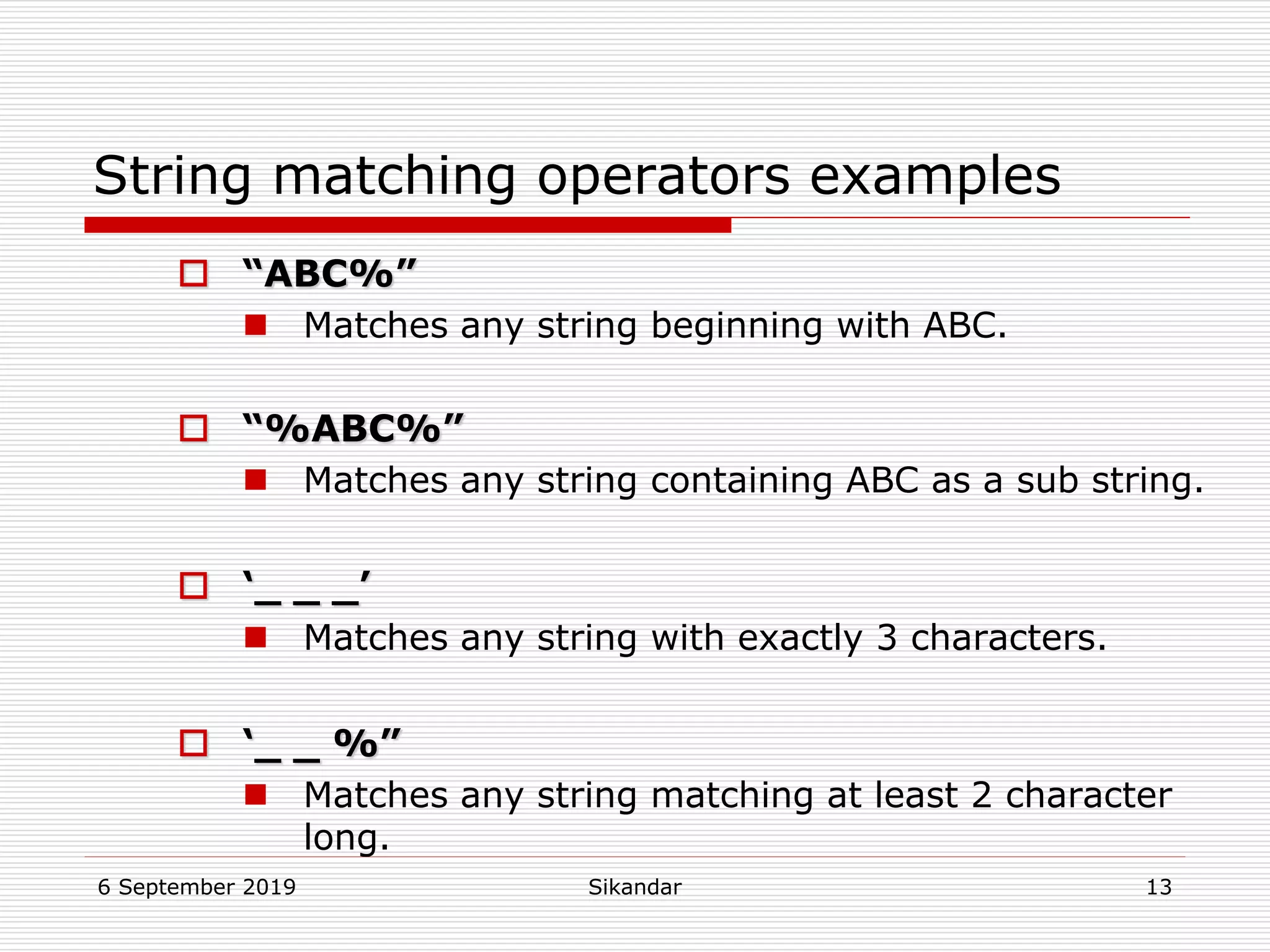 6 September 2019 Sikandar 13
String matching operators examples
 “ABC%”
 Matches any string beginning with ABC.
 “%ABC%”
 Matches any string containing ABC as a sub string.
 ‘_ _ _’
 Matches any string with exactly 3 characters.
 ‘_ _ %”
 Matches any string matching at least 2 character
long.
 