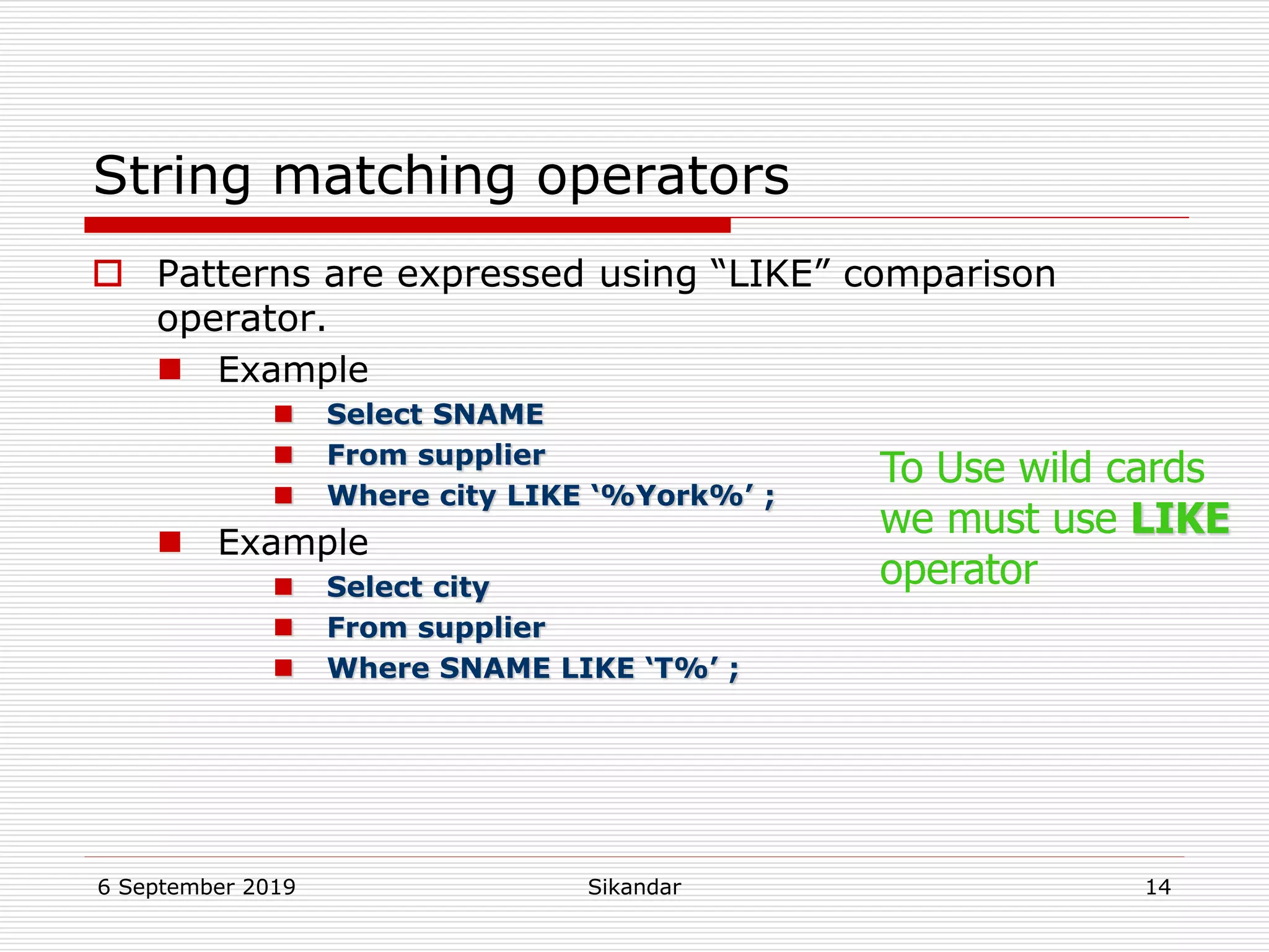 6 September 2019 Sikandar 14
String matching operators
 Patterns are expressed using “LIKE” comparison
operator.
 Example
 Select SNAME
 From supplier
 Where city LIKE ‘%York%’ ;
 Example
 Select city
 From supplier
 Where SNAME LIKE ‘T%’ ;
To Use wild cards
we must use LIKE
operator
 