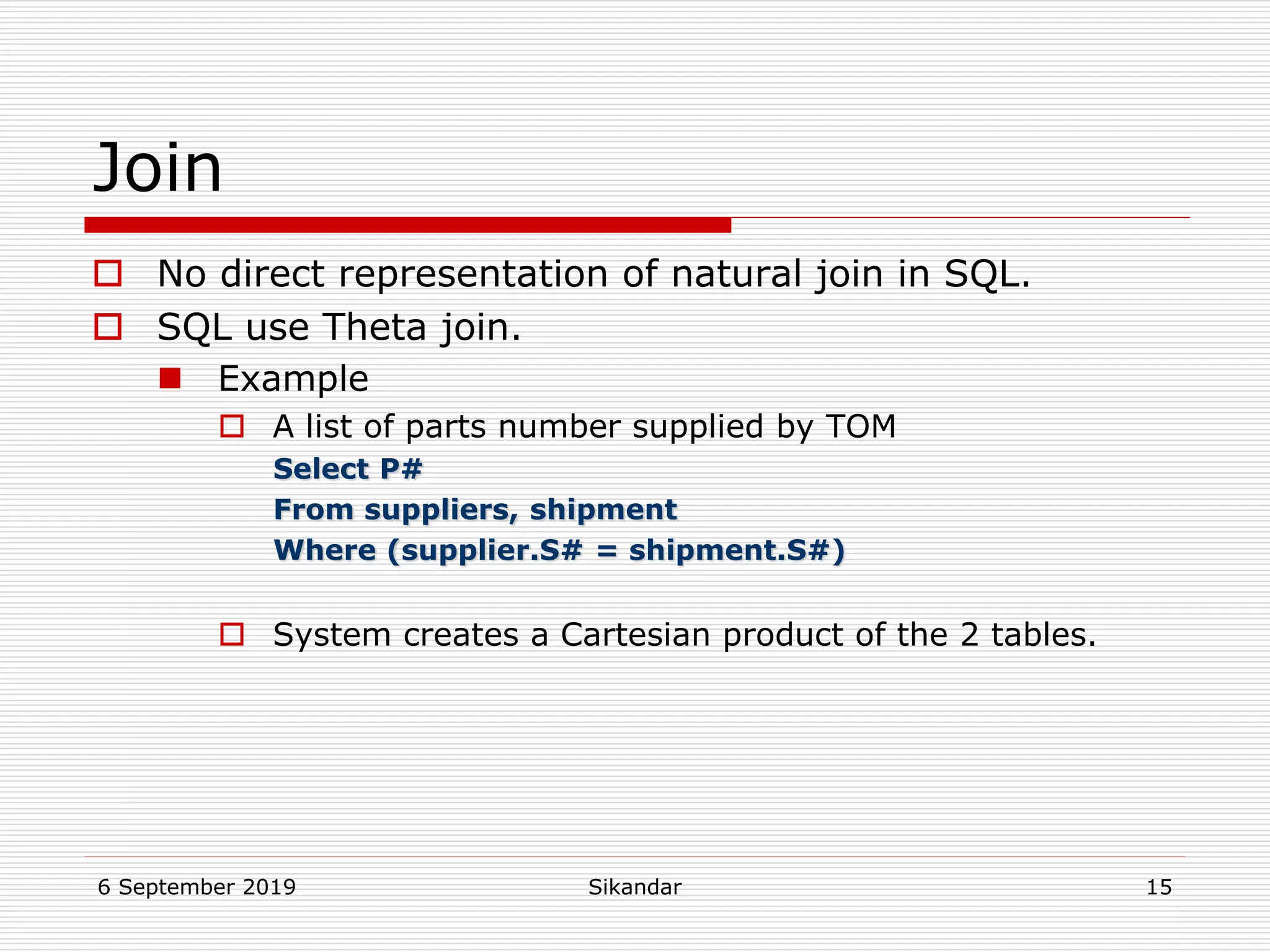 6 September 2019 Sikandar 15
Join
 No direct representation of natural join in SQL.
 SQL use Theta join.
 Example
 A list of parts number supplied by TOM
Select P#
From suppliers, shipment
Where (supplier.S# = shipment.S#)
 System creates a Cartesian product of the 2 tables.
 