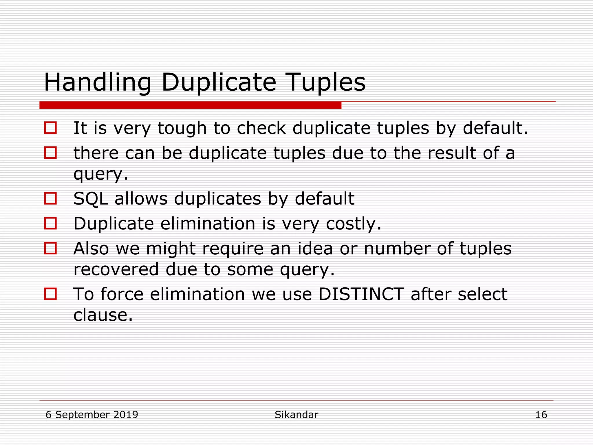 6 September 2019 Sikandar 16
Handling Duplicate Tuples
 It is very tough to check duplicate tuples by default.
 there can be duplicate tuples due to the result of a
query.
 SQL allows duplicates by default
 Duplicate elimination is very costly.
 Also we might require an idea or number of tuples
recovered due to some query.
 To force elimination we use DISTINCT after select
clause.
 