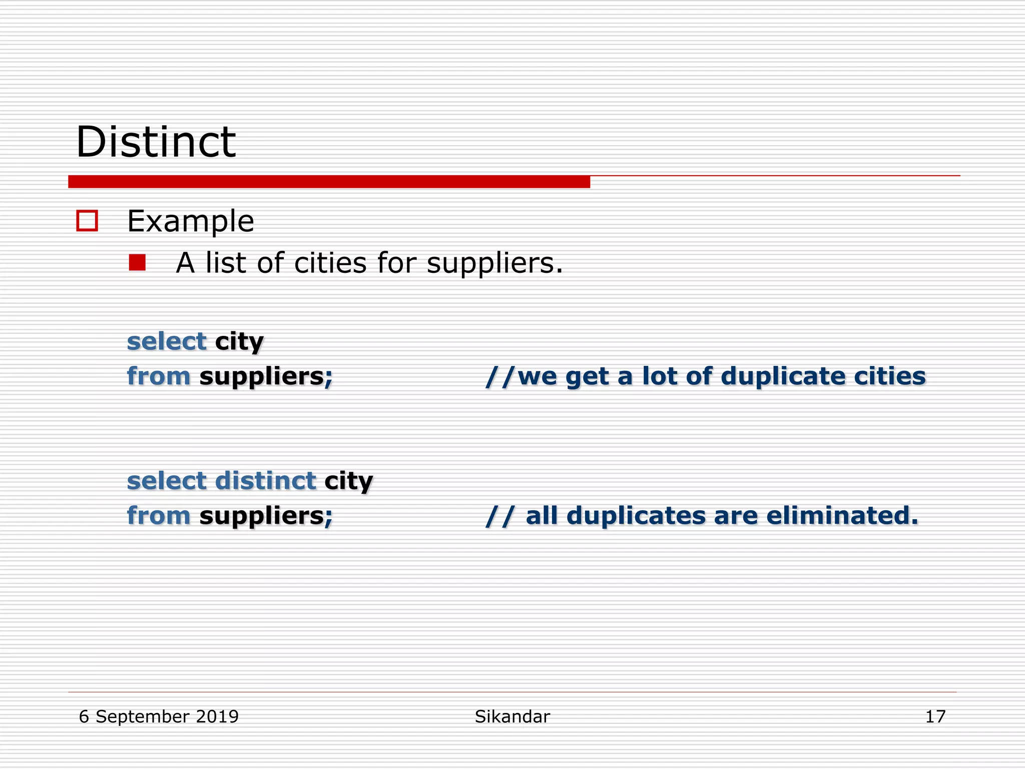 6 September 2019 Sikandar 17
Distinct
 Example
 A list of cities for suppliers.
select city
from suppliers; //we get a lot of duplicate cities
select distinct city
from suppliers; // all duplicates are eliminated.
 