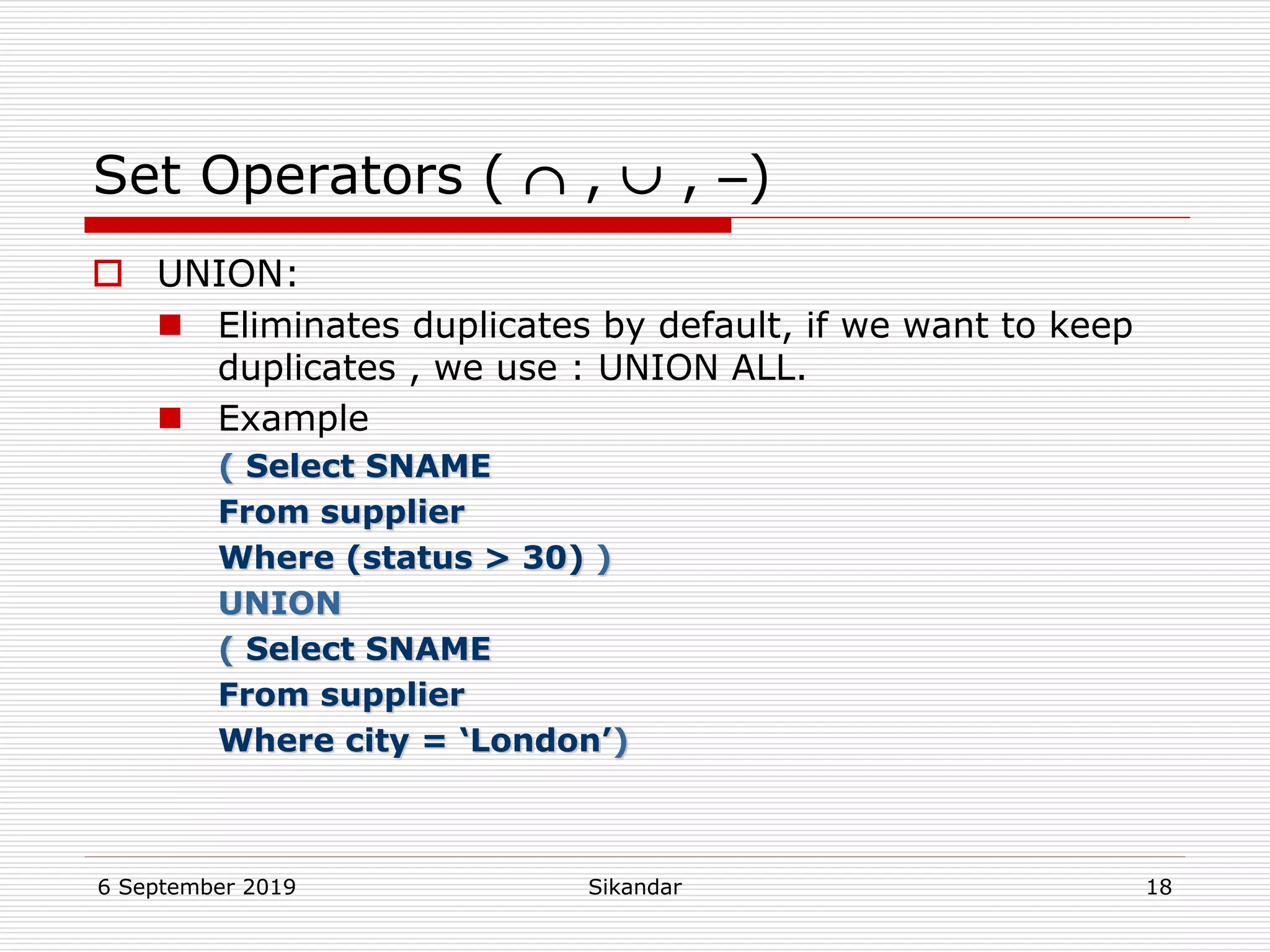 6 September 2019 Sikandar 18
Set Operators (  ,  , )
 UNION:
 Eliminates duplicates by default, if we want to keep
duplicates , we use : UNION ALL.
 Example
( Select SNAME
From supplier
Where (status > 30) )
UNION
( Select SNAME
From supplier
Where city = ‘London’)
 
