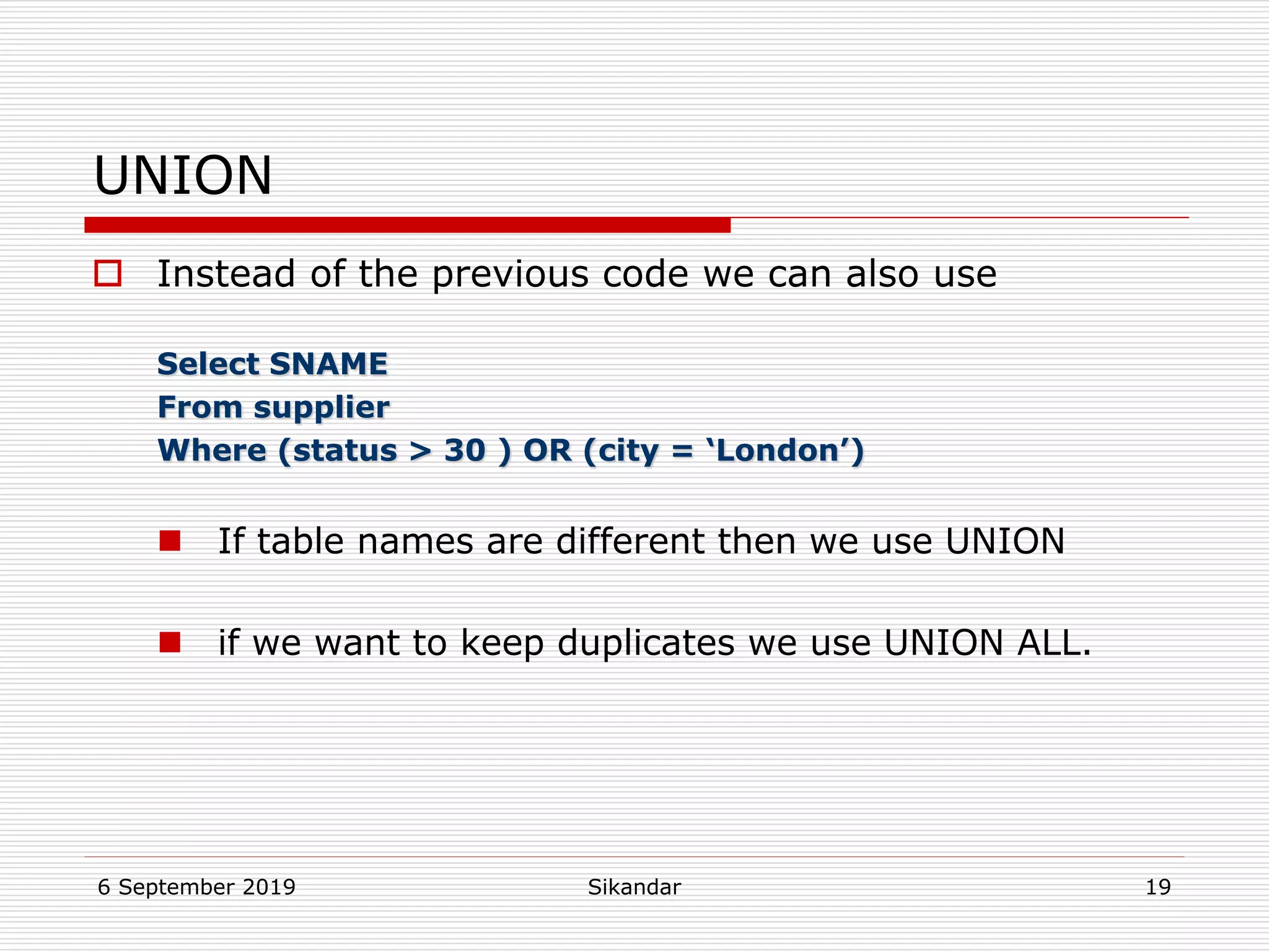 6 September 2019 Sikandar 19
UNION
 Instead of the previous code we can also use
Select SNAME
From supplier
Where (status > 30 ) OR (city = ‘London’)
 If table names are different then we use UNION
 if we want to keep duplicates we use UNION ALL.
 