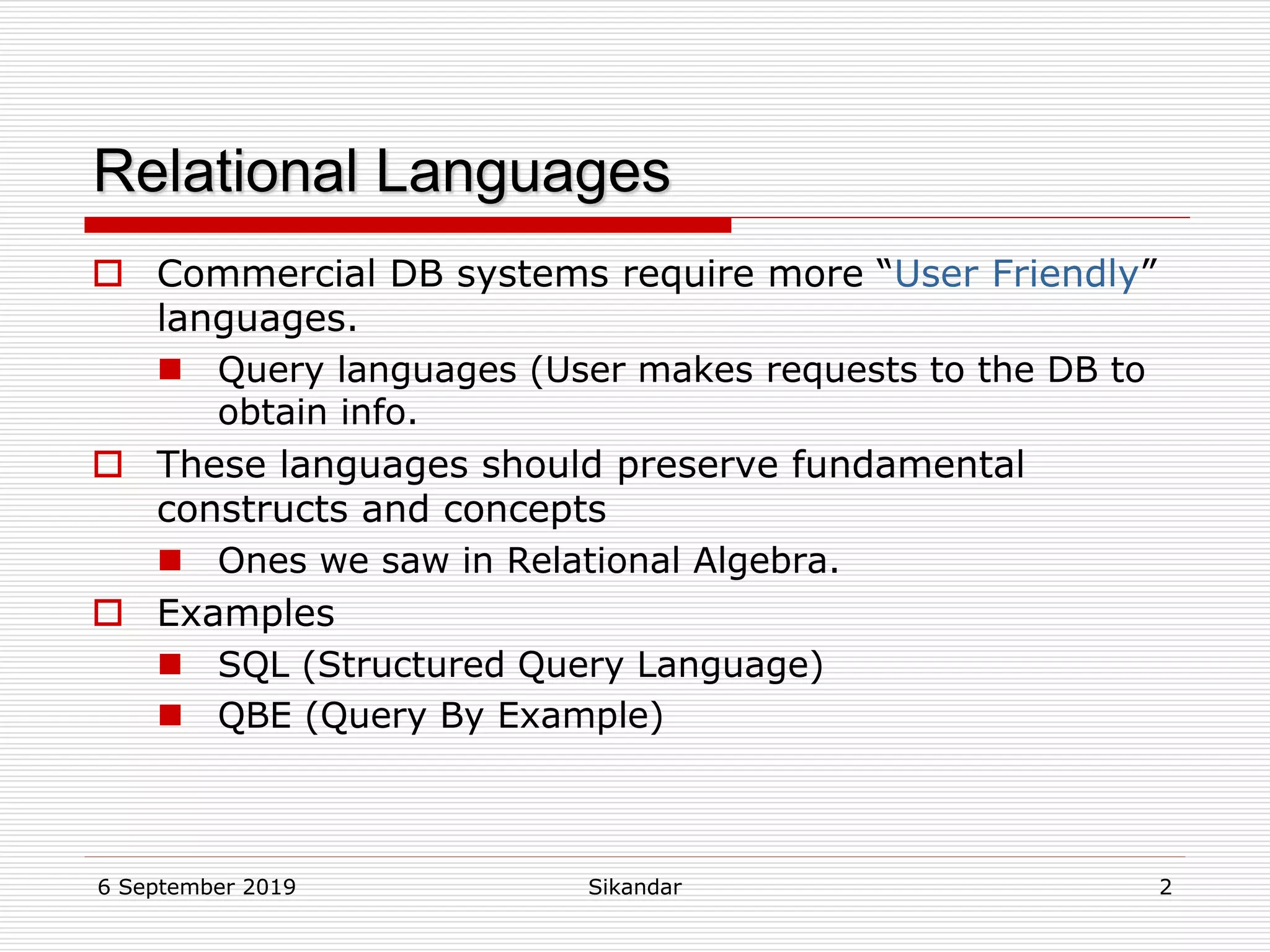 6 September 2019 Sikandar 2
Relational Languages
 Commercial DB systems require more “User Friendly”
languages.
 Query languages (User makes requests to the DB to
obtain info.
 These languages should preserve fundamental
constructs and concepts
 Ones we saw in Relational Algebra.
 Examples
 SQL (Structured Query Language)
 QBE (Query By Example)
 