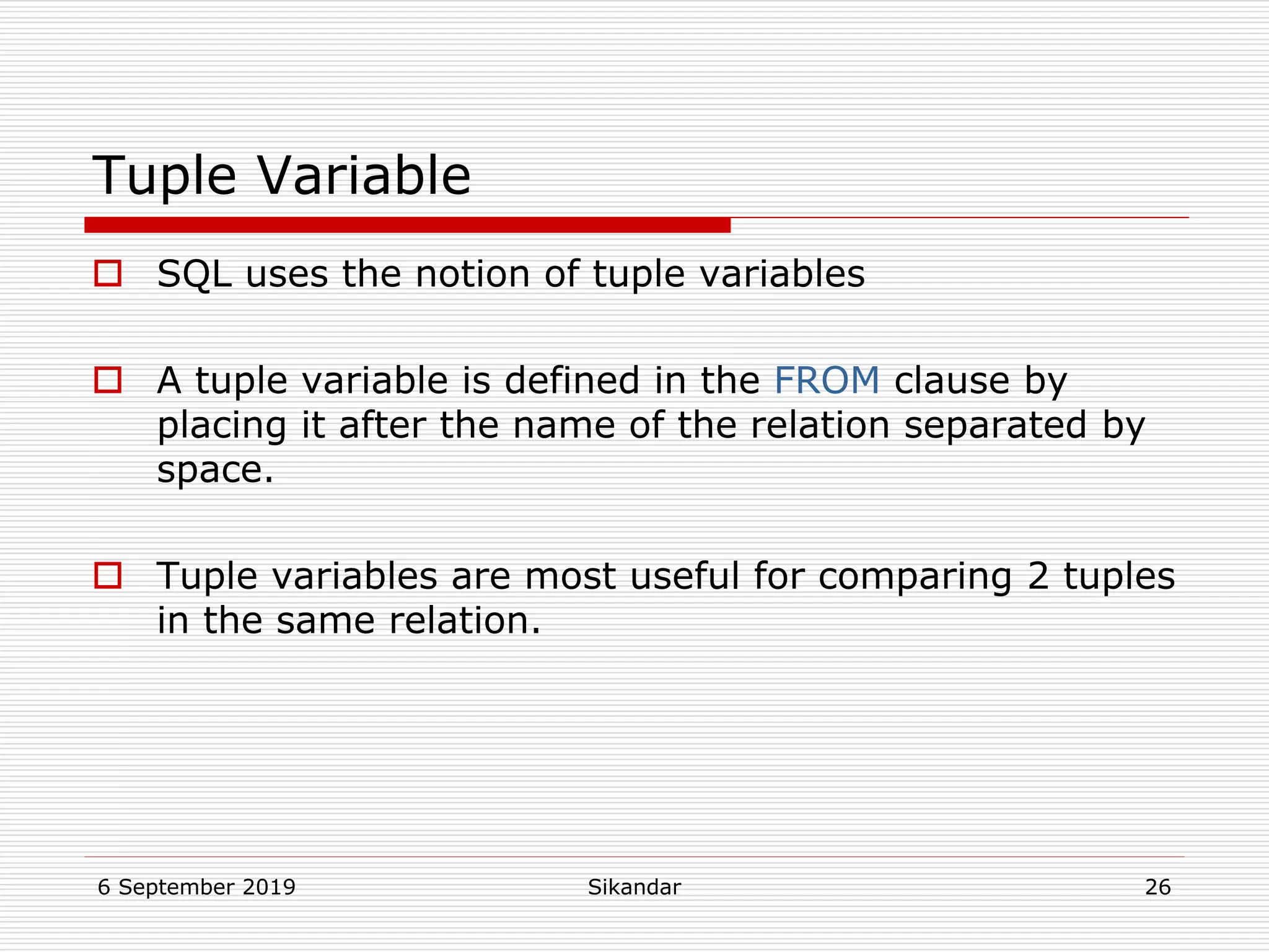 6 September 2019 Sikandar 26
Tuple Variable
 SQL uses the notion of tuple variables
 A tuple variable is defined in the FROM clause by
placing it after the name of the relation separated by
space.
 Tuple variables are most useful for comparing 2 tuples
in the same relation.
 