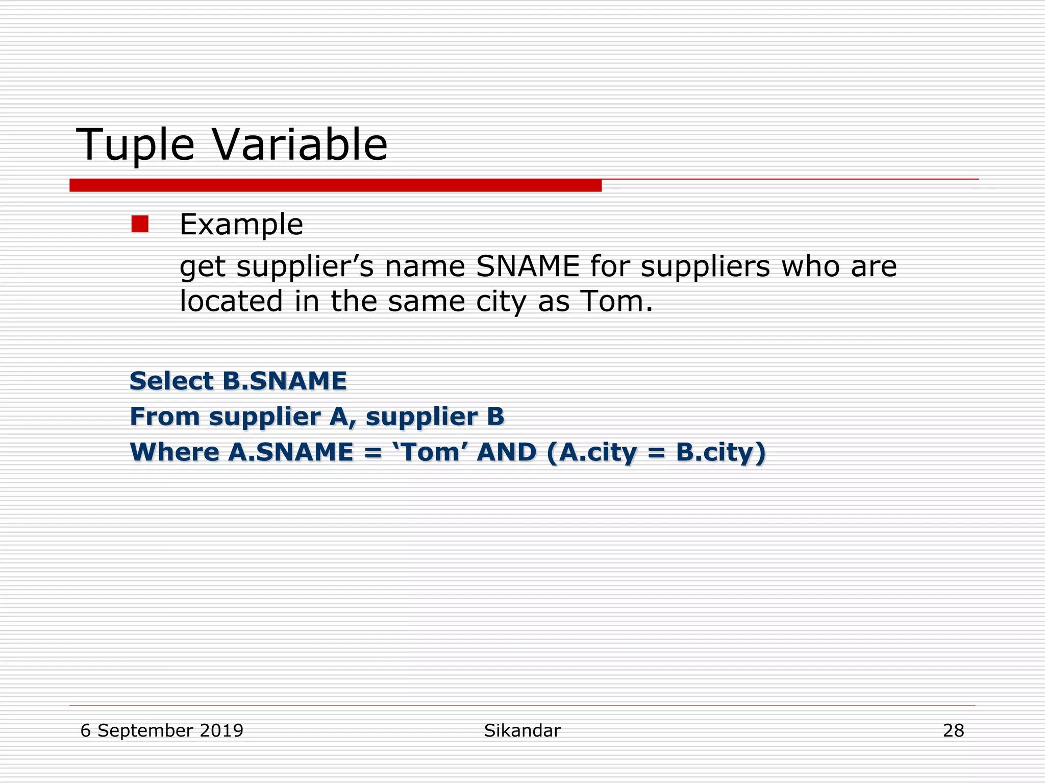 6 September 2019 Sikandar 28
Tuple Variable
 Example
get supplier’s name SNAME for suppliers who are
located in the same city as Tom.
Select B.SNAME
From supplier A, supplier B
Where A.SNAME = ‘Tom’ AND (A.city = B.city)
 