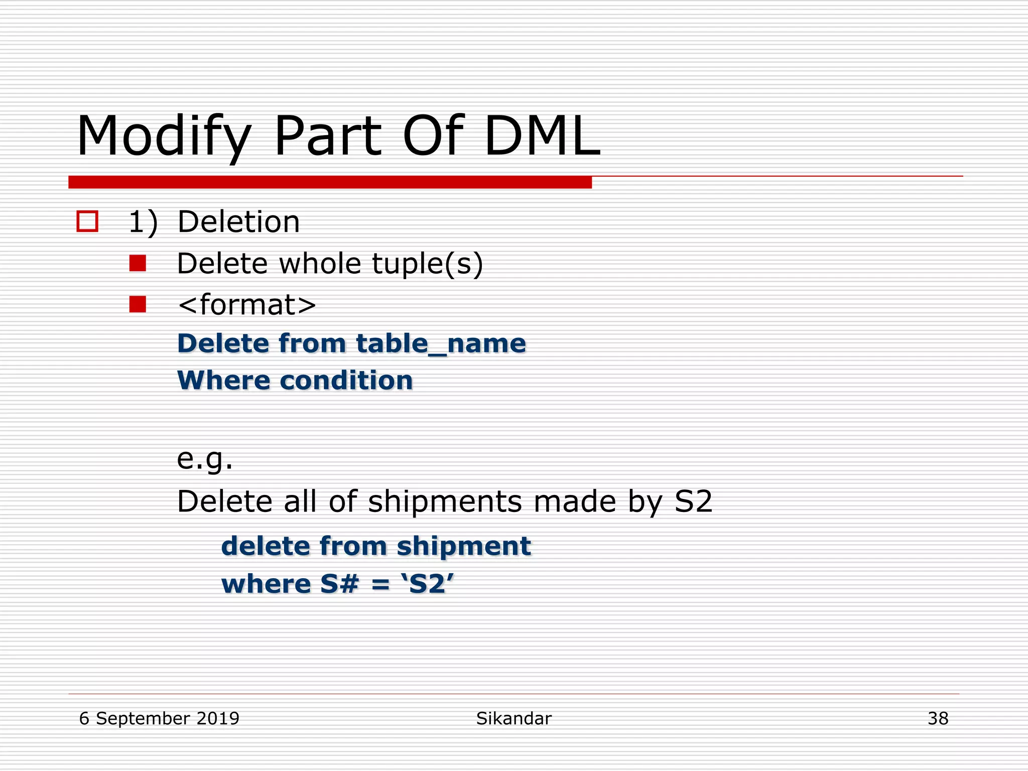 6 September 2019 Sikandar 38
Modify Part Of DML
 1) Deletion
 Delete whole tuple(s)
 <format>
Delete from table_name
Where condition
e.g.
Delete all of shipments made by S2
delete from shipment
where S# = ‘S2’
 