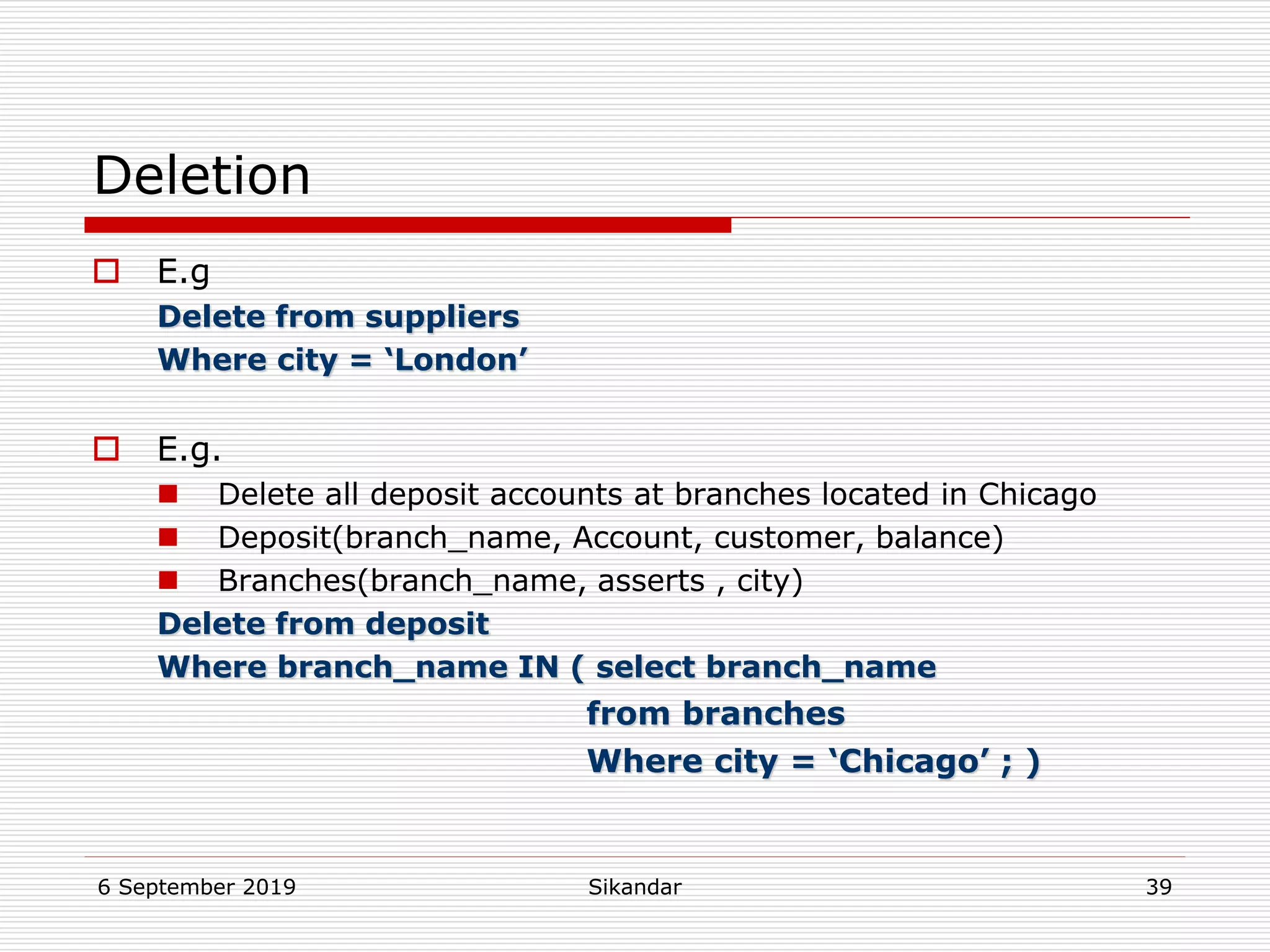 6 September 2019 Sikandar 39
Deletion
 E.g
Delete from suppliers
Where city = ‘London’
 E.g.
 Delete all deposit accounts at branches located in Chicago
 Deposit(branch_name, Account, customer, balance)
 Branches(branch_name, asserts , city)
Delete from deposit
Where branch_name IN ( select branch_name
from branches
Where city = ‘Chicago’ ; )
 