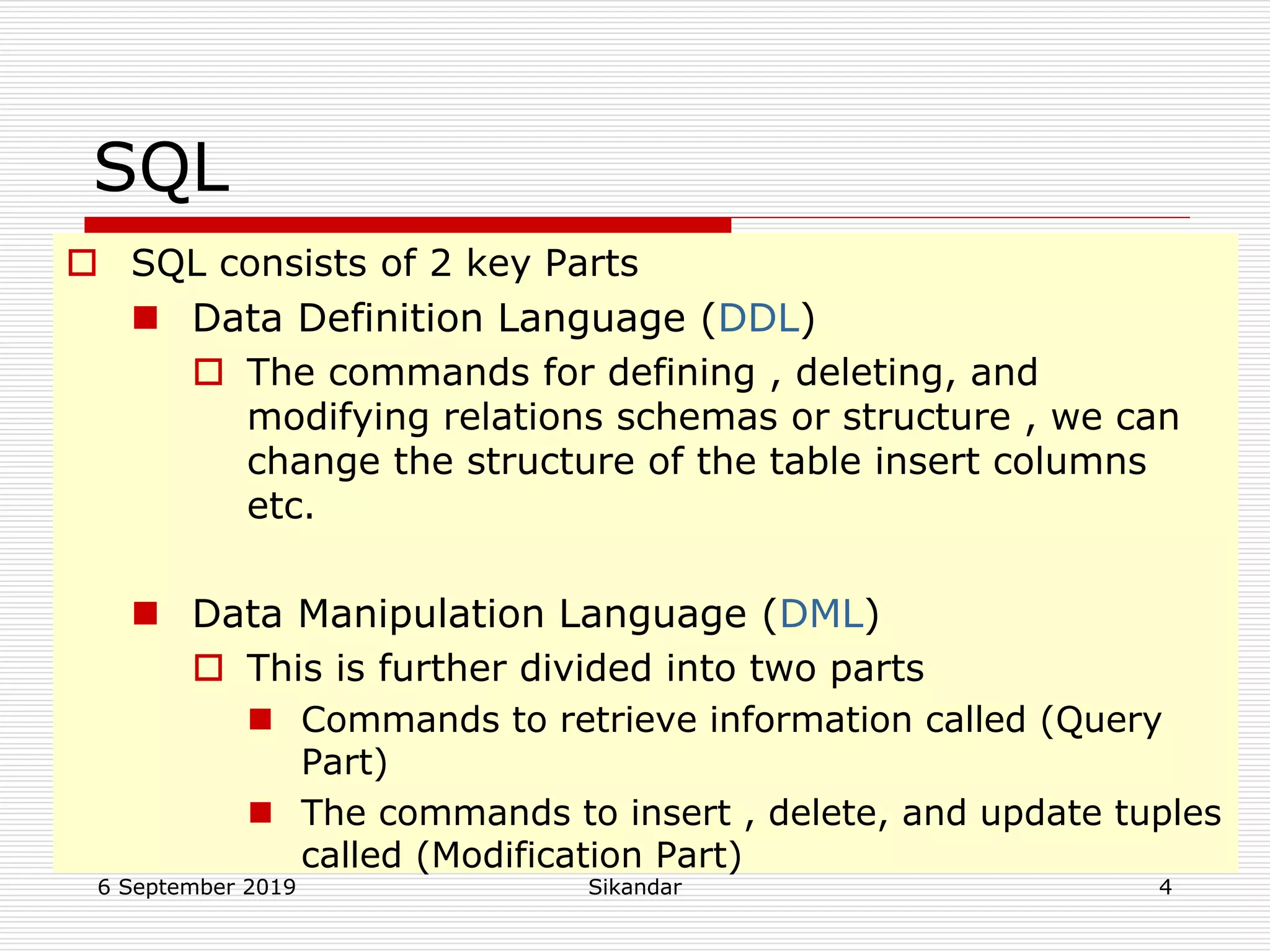 6 September 2019 Sikandar 4
SQL
 SQL consists of 2 key Parts
 Data Definition Language (DDL)
 The commands for defining , deleting, and
modifying relations schemas or structure , we can
change the structure of the table insert columns
etc.
 Data Manipulation Language (DML)
 This is further divided into two parts
 Commands to retrieve information called (Query
Part)
 The commands to insert , delete, and update tuples
called (Modification Part)
 