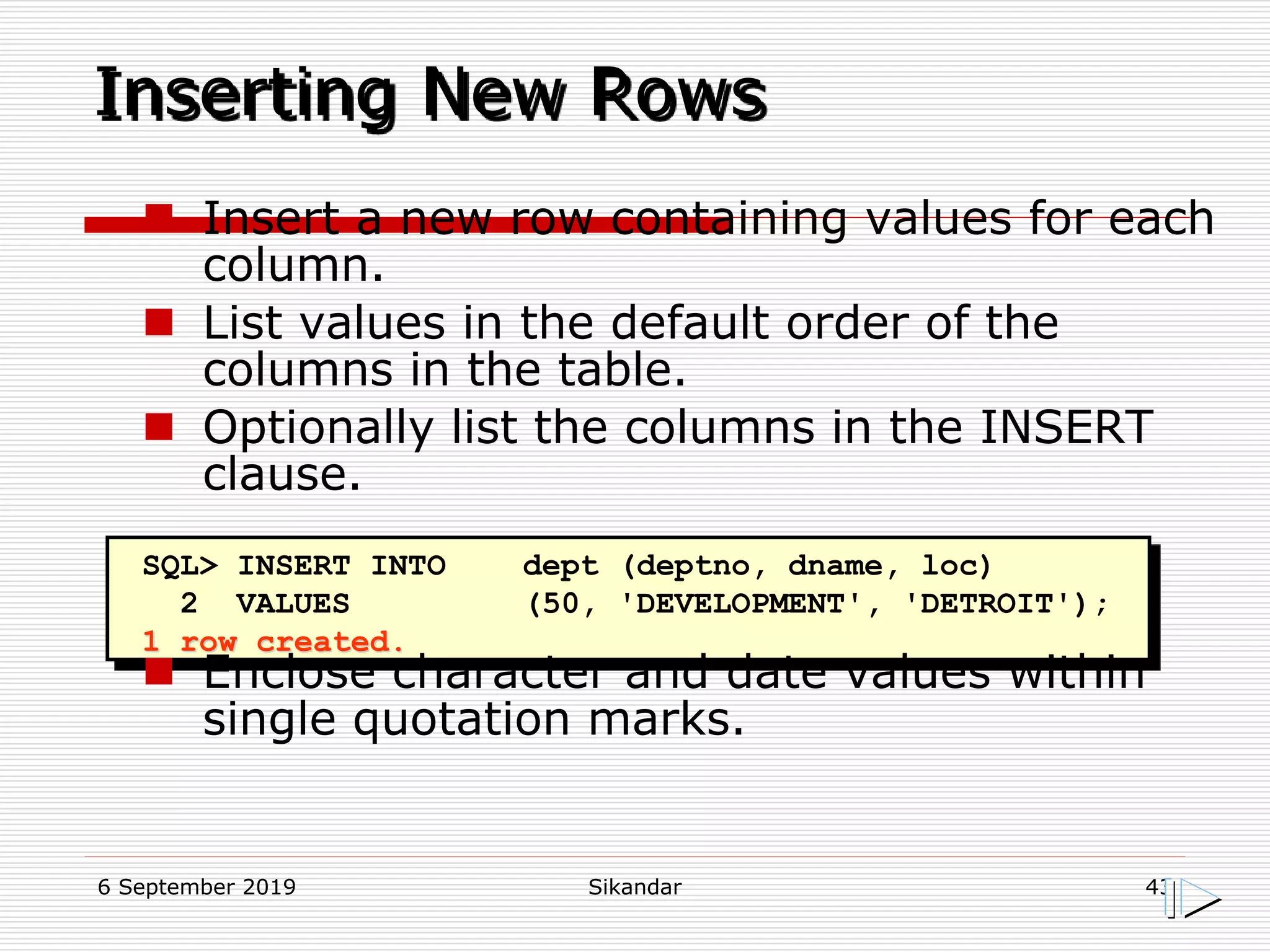 6 September 2019 Sikandar 43
Inserting New Rows
SQL> INSERT INTO dept (deptno, dname, loc)
2 VALUES (50, 'DEVELOPMENT', 'DETROIT');
1 row created.
 Insert a new row containing values for each
column.
 List values in the default order of the
columns in the table.
 Optionally list the columns in the INSERT
clause.
 Enclose character and date values within
single quotation marks.
 
