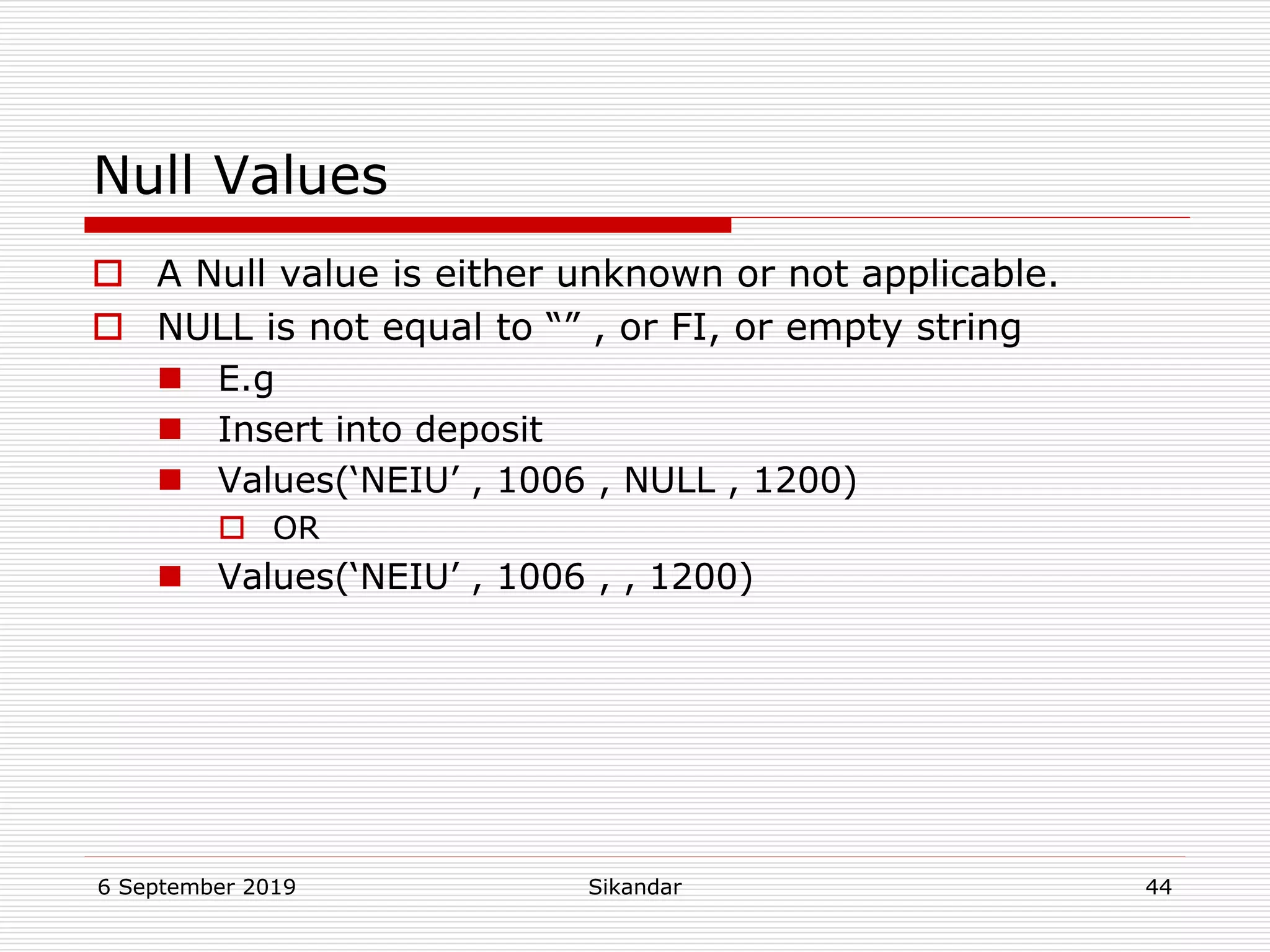 6 September 2019 Sikandar 44
Null Values
 A Null value is either unknown or not applicable.
 NULL is not equal to “” , or FI, or empty string
 E.g
 Insert into deposit
 Values(‘NEIU’ , 1006 , NULL , 1200)
 OR
 Values(‘NEIU’ , 1006 , , 1200)
 