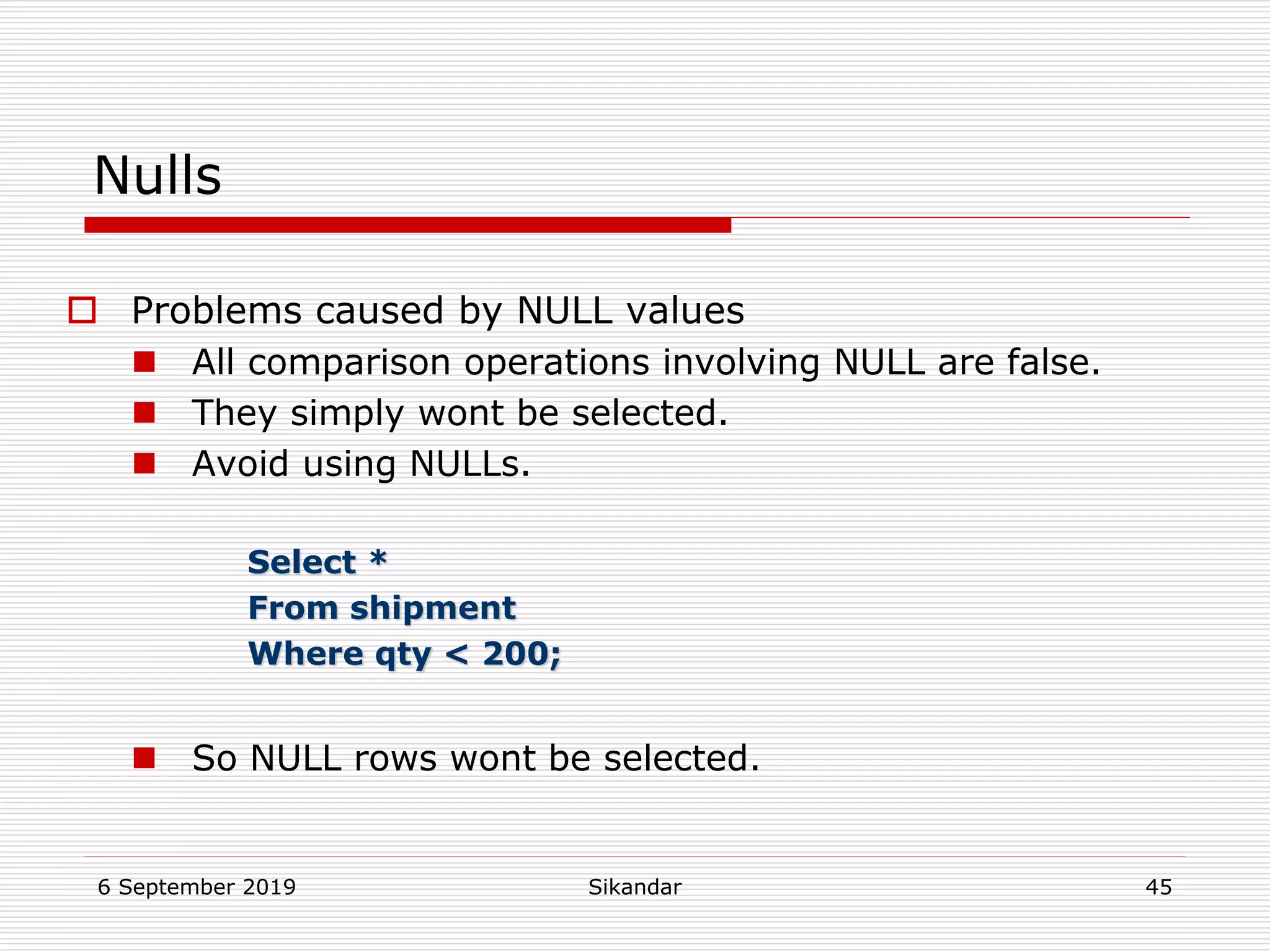 6 September 2019 Sikandar 45
Nulls
 Problems caused by NULL values
 All comparison operations involving NULL are false.
 They simply wont be selected.
 Avoid using NULLs.
Select *
From shipment
Where qty < 200;
 So NULL rows wont be selected.
 