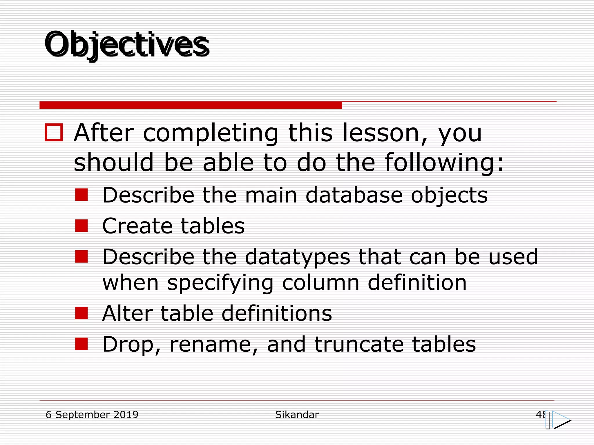6 September 2019 Sikandar 48
Objectives
 After completing this lesson, you
should be able to do the following:
 Describe the main database objects
 Create tables
 Describe the datatypes that can be used
when specifying column definition
 Alter table definitions
 Drop, rename, and truncate tables
 