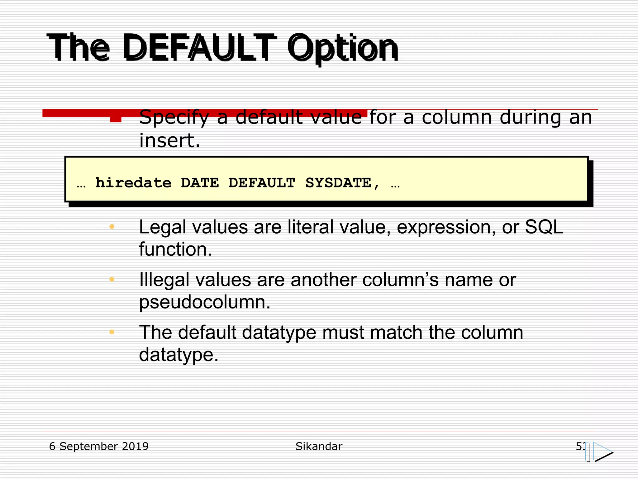 6 September 2019 Sikandar 53
The DEFAULT Option
… hiredate DATE DEFAULT SYSDATE, …
 Specify a default value for a column during an
insert.
• Legal values are literal value, expression, or SQL
function.
• Illegal values are another column’s name or
pseudocolumn.
• The default datatype must match the column
datatype.
 