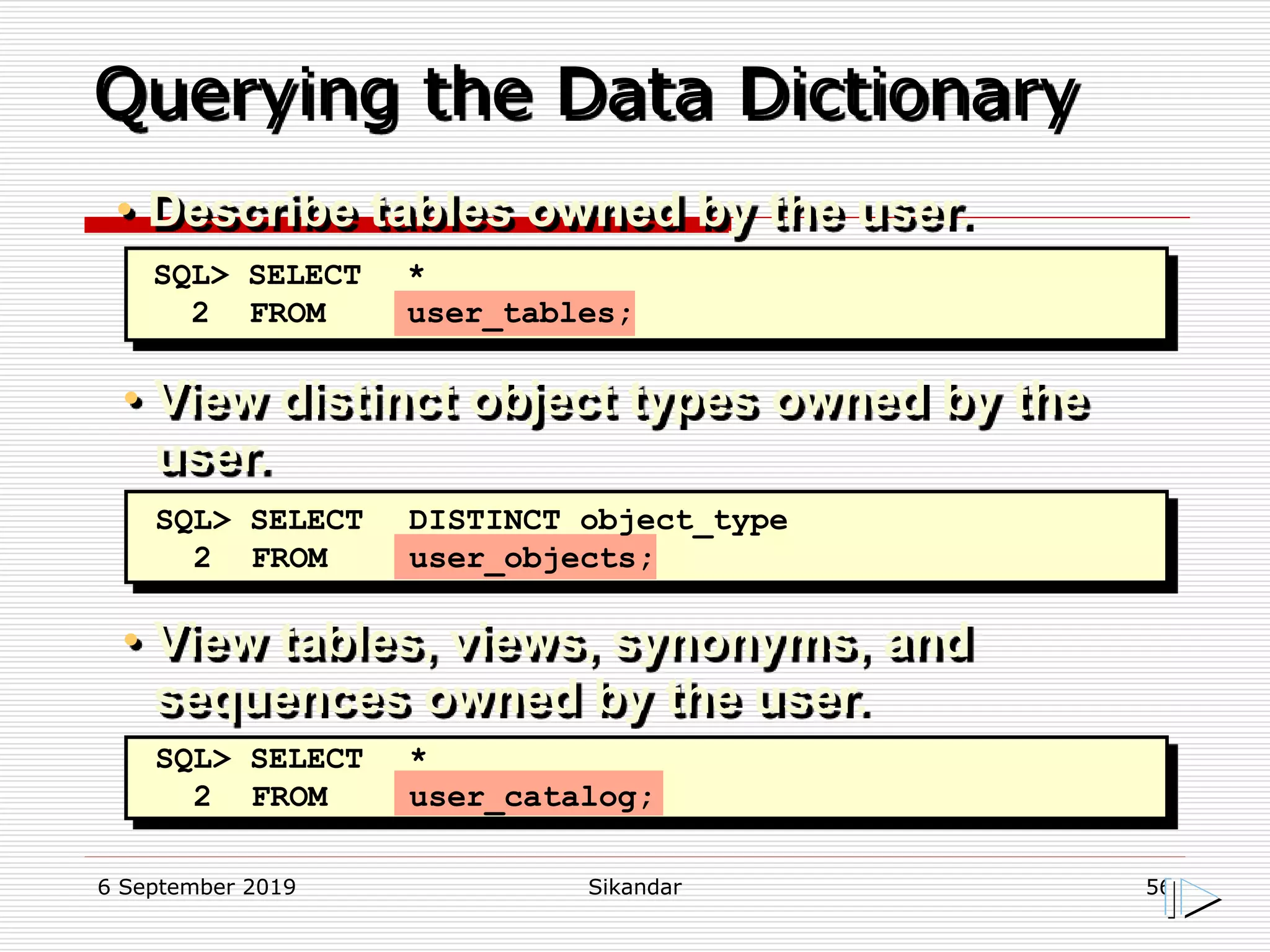 6 September 2019 Sikandar 56
Querying the Data Dictionary
• View distinct object types owned by the
user.
• View tables, views, synonyms, and
sequences owned by the user.
SQL> SELECT *
2 FROM user_tables;
SQL> SELECT DISTINCT object_type
2 FROM user_objects;
SQL> SELECT *
2 FROM user_catalog;
• Describe tables owned by the user.
 