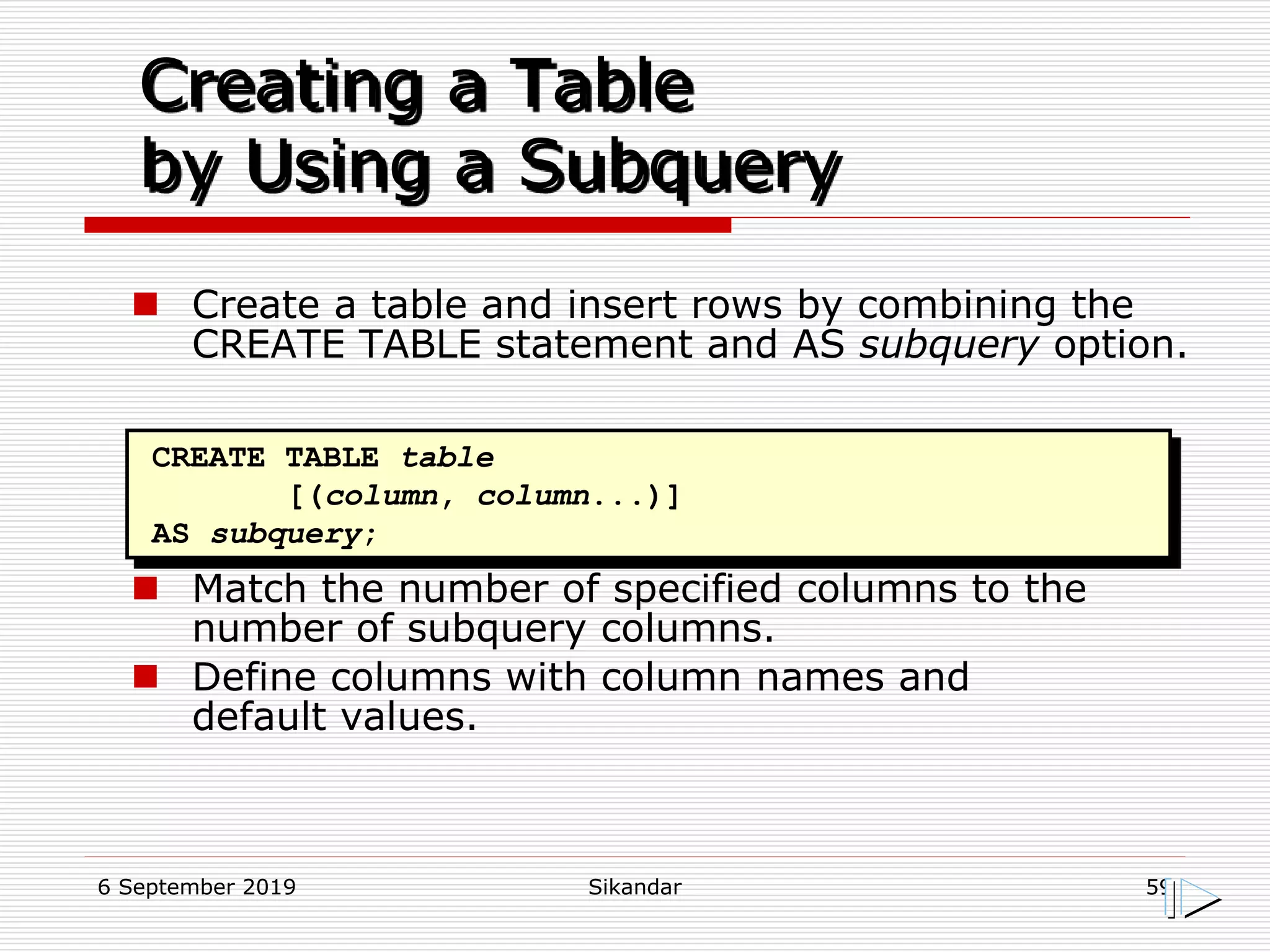 6 September 2019 Sikandar 59
Creating a Table
by Using a Subquery
CREATE TABLE table
[(column, column...)]
AS subquery;
 Create a table and insert rows by combining the
CREATE TABLE statement and AS subquery option.
 Match the number of specified columns to the
number of subquery columns.
 Define columns with column names and
default values.
 