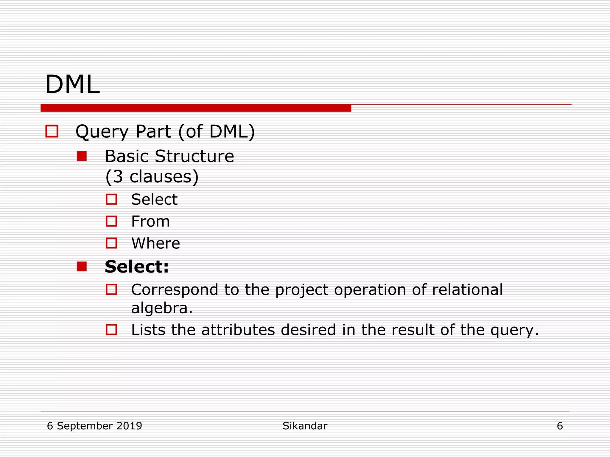 6 September 2019 Sikandar 6
DML
 Query Part (of DML)
 Basic Structure
(3 clauses)
 Select
 From
 Where
 Select:
 Correspond to the project operation of relational
algebra.
 Lists the attributes desired in the result of the query.
 