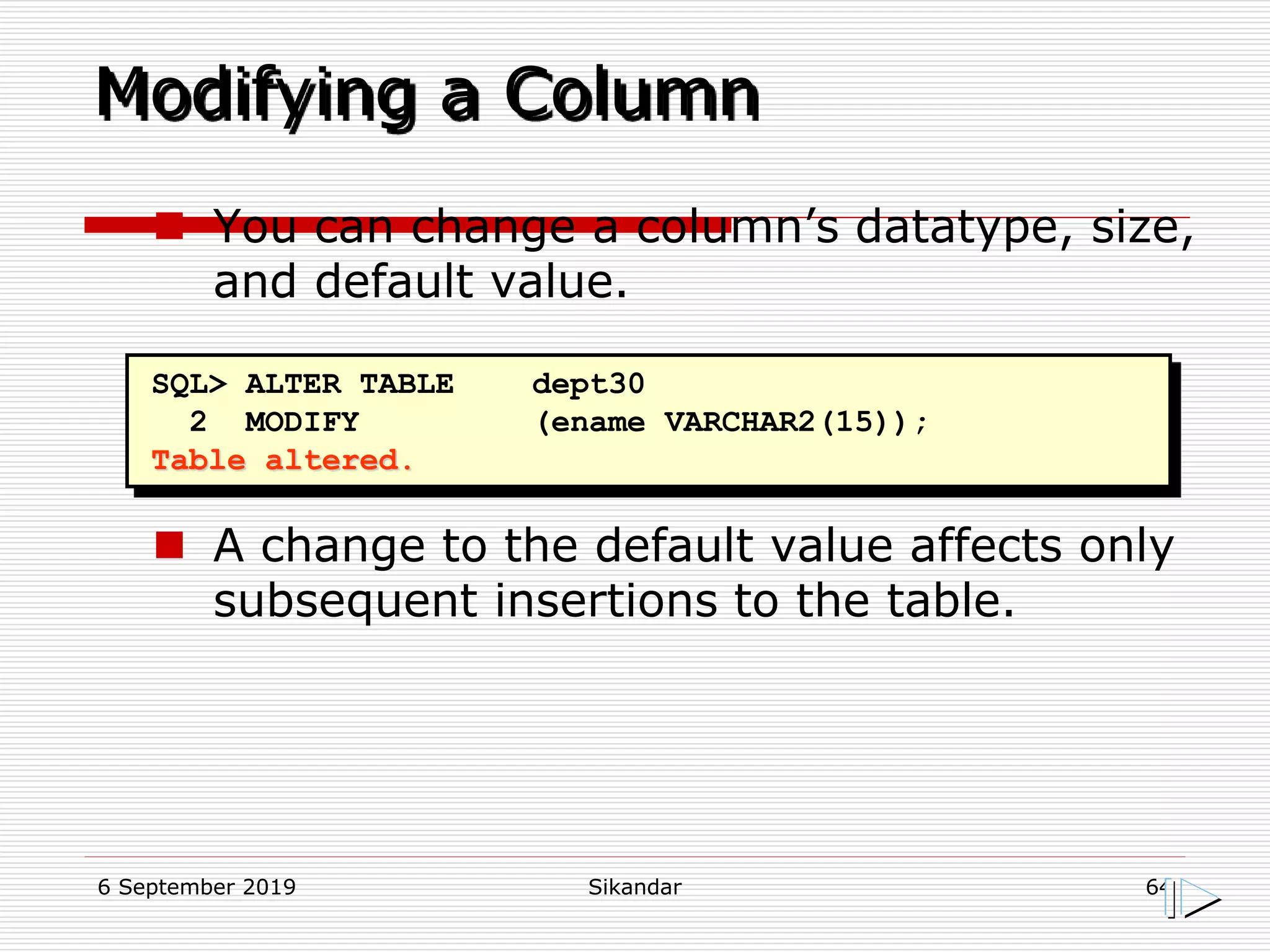6 September 2019 Sikandar 64
Modifying a Column
SQL> ALTER TABLE dept30
2 MODIFY (ename VARCHAR2(15));
Table altered.
 You can change a column’s datatype, size,
and default value.
 A change to the default value affects only
subsequent insertions to the table.
 