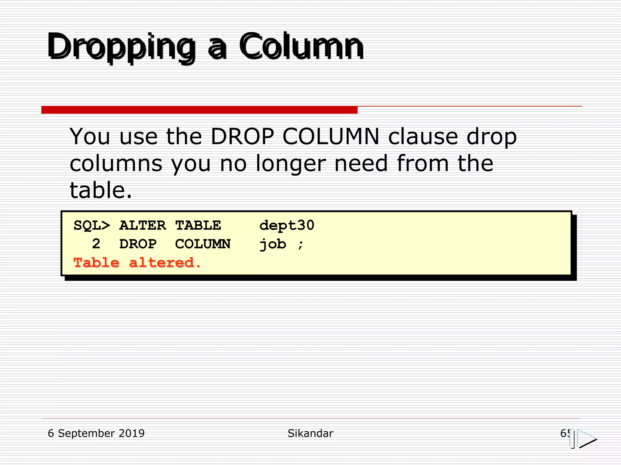 6 September 2019 Sikandar 65
Dropping a Column
SQL> ALTER TABLE dept30
2 DROP COLUMN job ;
Table altered.
You use the DROP COLUMN clause drop
columns you no longer need from the
table.
 