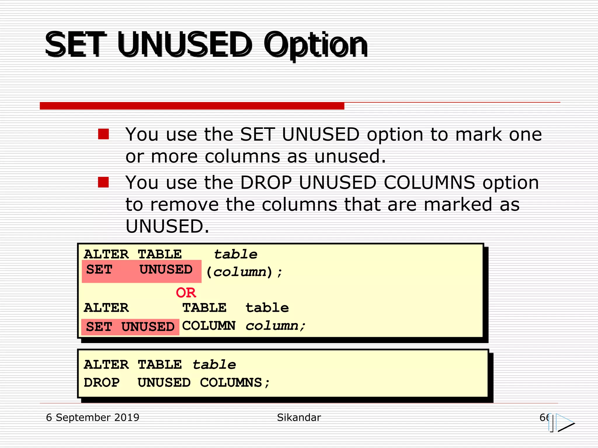 6 September 2019 Sikandar 66
SET UNUSED Option
ALTER TABLE table
(column);
ALTER TABLE table
COLUMN column;
OR
ALTER TABLE table
DROP UNUSED COLUMNS;
SET UNUSED
SET UNUSED
 You use the SET UNUSED option to mark one
or more columns as unused.
 You use the DROP UNUSED COLUMNS option
to remove the columns that are marked as
UNUSED.
 