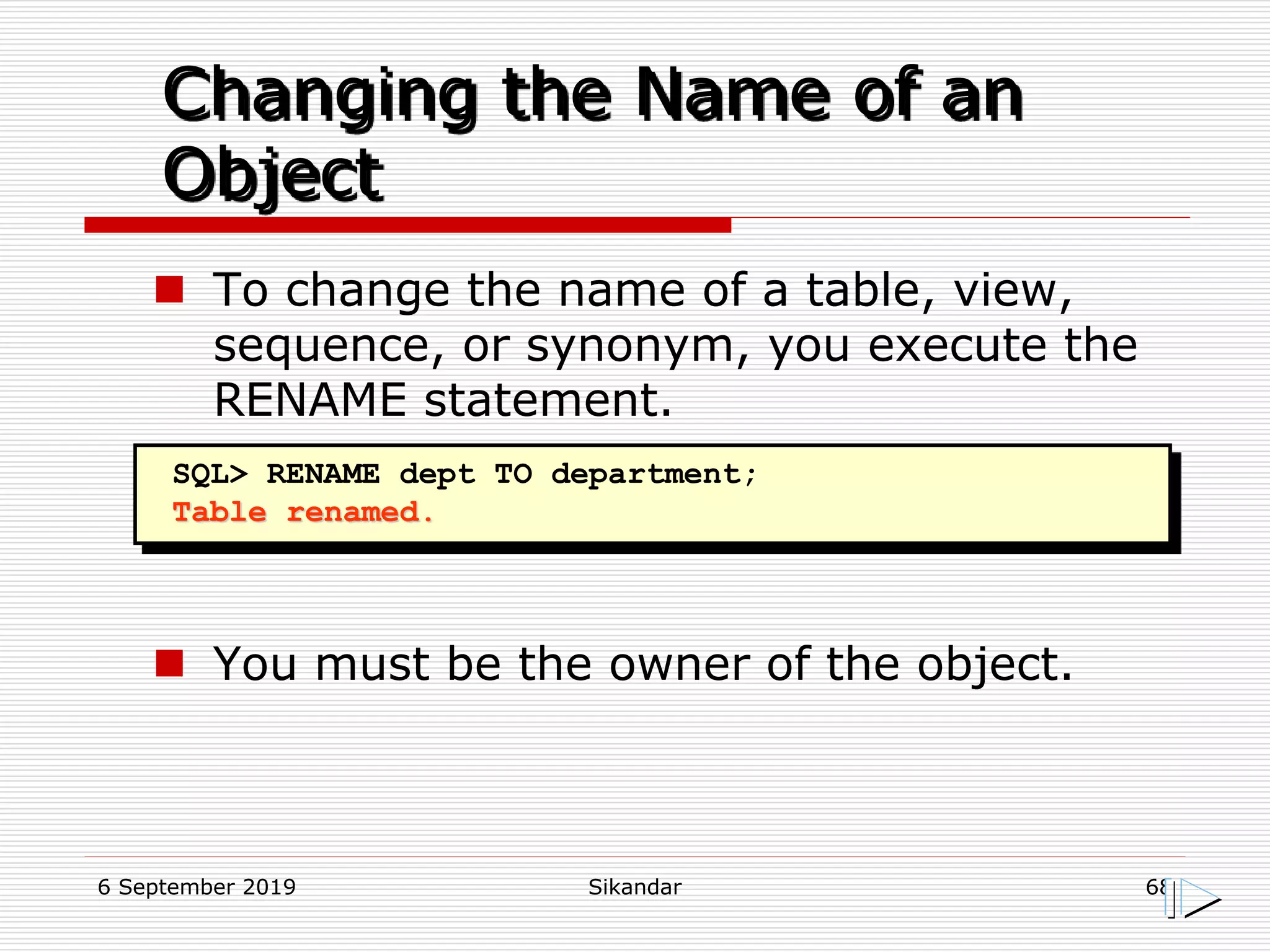 6 September 2019 Sikandar 68
Changing the Name of an
Object
SQL> RENAME dept TO department;
Table renamed.
 To change the name of a table, view,
sequence, or synonym, you execute the
RENAME statement.
 You must be the owner of the object.
 