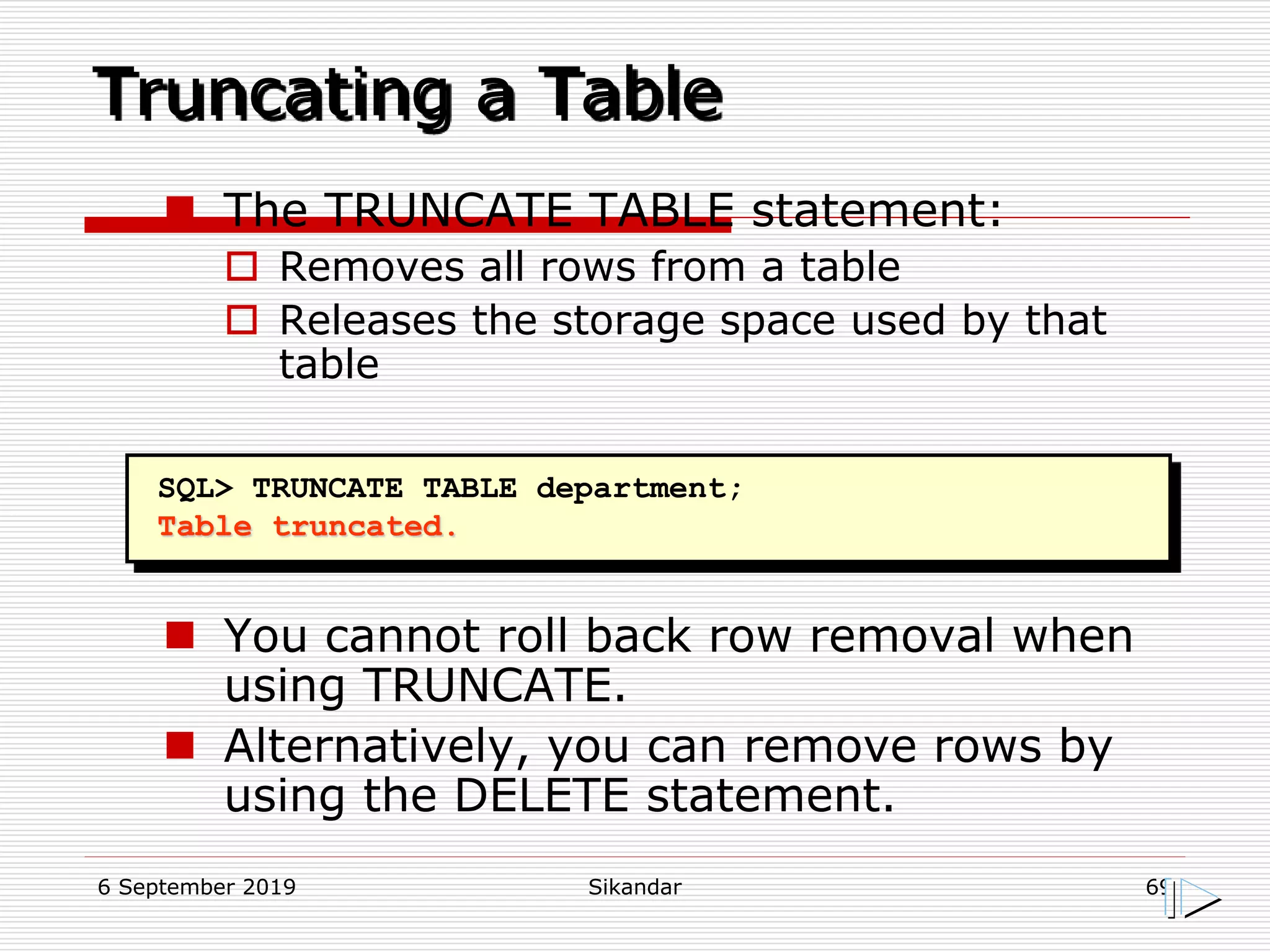 6 September 2019 Sikandar 69
Truncating a Table
SQL> TRUNCATE TABLE department;
Table truncated.
 The TRUNCATE TABLE statement:
 Removes all rows from a table
 Releases the storage space used by that
table
 You cannot roll back row removal when
using TRUNCATE.
 Alternatively, you can remove rows by
using the DELETE statement.
 