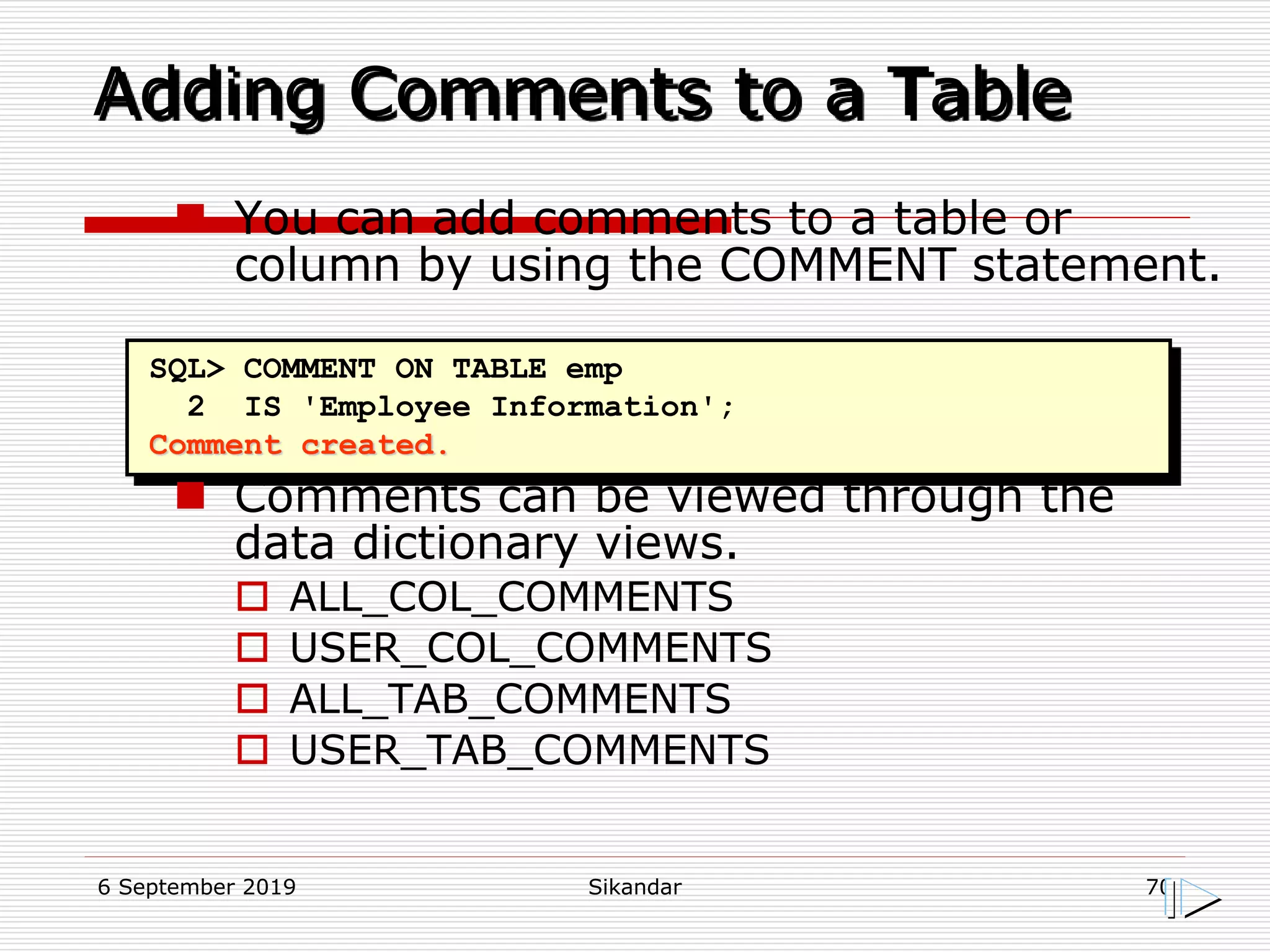 6 September 2019 Sikandar 70
Adding Comments to a Table
SQL> COMMENT ON TABLE emp
2 IS 'Employee Information';
Comment created.
 You can add comments to a table or
column by using the COMMENT statement.
 Comments can be viewed through the
data dictionary views.
 ALL_COL_COMMENTS
 USER_COL_COMMENTS
 ALL_TAB_COMMENTS
 USER_TAB_COMMENTS
 