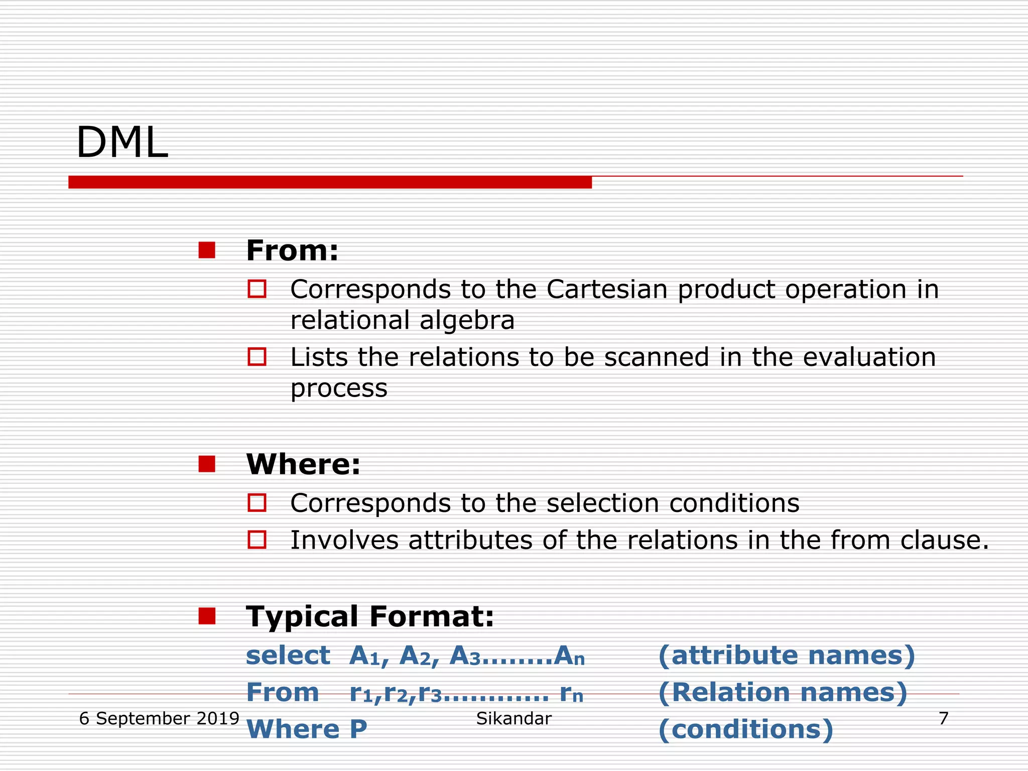 6 September 2019 Sikandar 7
DML
 From:
 Corresponds to the Cartesian product operation in
relational algebra
 Lists the relations to be scanned in the evaluation
process
 Where:
 Corresponds to the selection conditions
 Involves attributes of the relations in the from clause.
 Typical Format:
select A1, A2, A3……..An (attribute names)
From r1,r2,r3………… rn (Relation names)
Where P (conditions)
 
