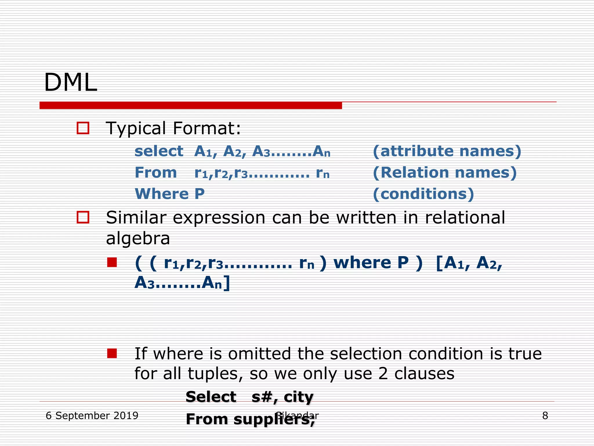 6 September 2019 Sikandar 8
DML
 Typical Format:
select A1, A2, A3……..An (attribute names)
From r1,r2,r3………… rn (Relation names)
Where P (conditions)
 Similar expression can be written in relational
algebra
 ( ( r1,r2,r3………… rn ) where P ) [A1, A2,
A3……..An]
 If where is omitted the selection condition is true
for all tuples, so we only use 2 clauses
Select s#, city
From suppliers;
 