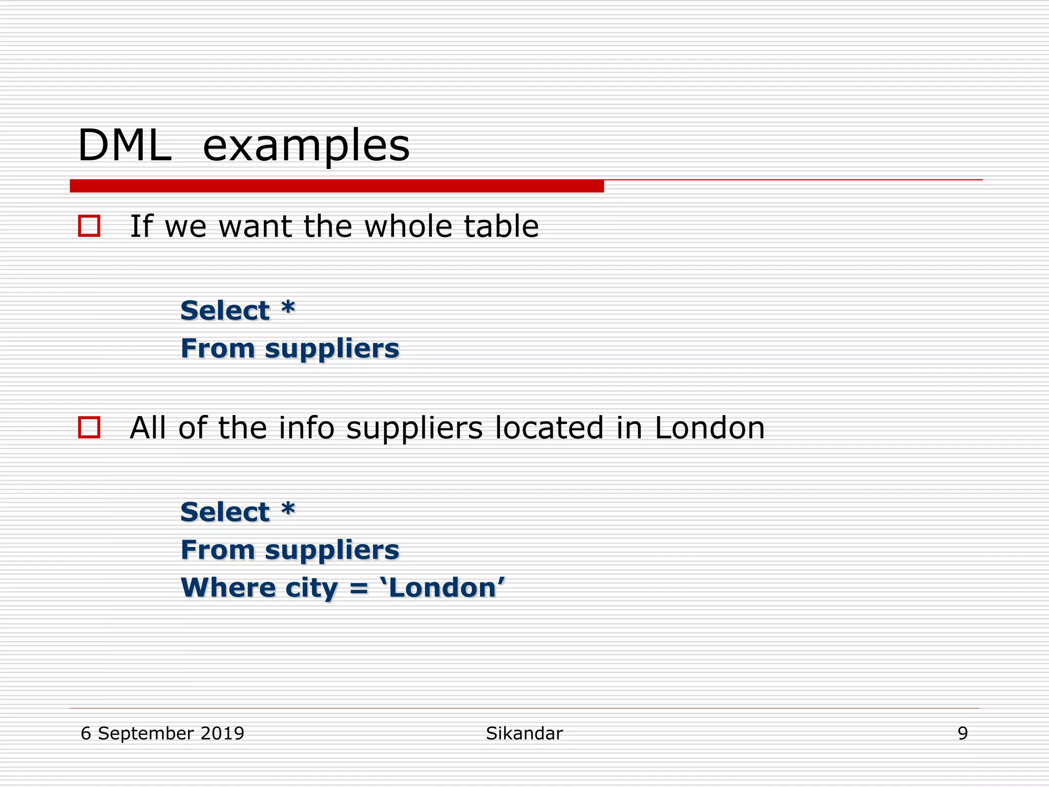 6 September 2019 Sikandar 9
DML examples
 If we want the whole table
Select *
From suppliers
 All of the info suppliers located in London
Select *
From suppliers
Where city = ‘London’
 