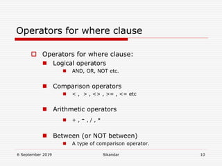 6 September 2019 Sikandar 10
Operators for where clause
 Operators for where clause:
 Logical operators
 AND, OR, NOT etc.
 Comparison operators
 < , > , <> , >= , <= etc
 Arithmetic operators
 + , - , / , *
 Between (or NOT between)
 A type of comparison operator.
 
