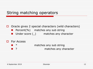 6 September 2019 Sikandar 12
String matching operators
 Oracle gives 2 special characters (wild characters)
 Percent(%) matches any sub string
 Under score (_) matches any character
 For Access
 * matches any sub string
 ? matches any character
 