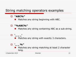6 September 2019 Sikandar 13
String matching operators examples
 “ABC%”
 Matches any string beginning with ABC.
 “%ABC%”
 Matches any string containing ABC as a sub string.
 ‘_ _ _’
 Matches any string with exactly 3 characters.
 ‘_ _ %”
 Matches any string matching at least 2 character
long.
 